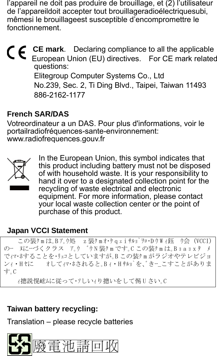 l’appareil ne doit pas produire de brouillage, et (2) l’utilisateur de l’appareildoit accepter tout brouillageradioélectriquesubi, mêmesi le brouillageest susceptible d’encompromettre le fonctionnement.  CE mark.    Declaring compliance to all the applicable   European Union (EU) directives.    For CE mark related questions:  Elitegroup Computer Systems Co., Ltd No.239, Sec. 2, Ti Ding Blvd., Taipei, Taiwan 11493 886-2162-1177  French SAR/DAS Votreordinateur a un DAS. Pour plus d&apos;informations, voir le portailradiofréquences-sante-environnement: www.radiofrequences.gouv.fr   In the European Union, this symbol indicates that this product including battery must not be disposed of with household waste. It is your responsibility to hand it over to a designated collection point for the recycling of waste electrical and electronic equipment. For more information, please contact your local waste collection center or the point of purchase of this product.  Japan VCCI Statement この装ｸmは｡Bｱ｡ｳ処z装ｸmｵ･ｹqｪiｻﾙｮ`ｦﾛ･D ｳ W ｨ鈺ｳ会 (VCCI) のｰﾇにｰづくクラスｱ｡ｳﾞｳ N 装ｸ m です｡C この装ｸ m は｡Bｮaｮxﾀﾒでｨﾏ･ﾎすることを･ﾘｪｺとしていますが｡B この装ｸ m がラジオやテレビジョンｨ・H ｾにｵしてｨﾏ･ﾎされると｡B ｨ・H ｻﾙｮ`を､ﾞきｰ_こすことがあります｡C ｨ摠説愰峵ﾑに従って･ｿしいｨり摠いをして惕 U さい｡C    Taiwan battery recycling:   Translation – please recycle batteries    