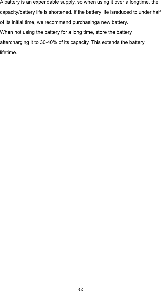 32 A battery is an expendable supply, so when using it over a longtime, the capacity/battery life is shortened. If the battery life isreduced to under half of its initial time, we recommend purchasinga new battery. When not using the battery for a long time, store the battery aftercharging it to 30-40% of its capacity. This extends the battery lifetime.  