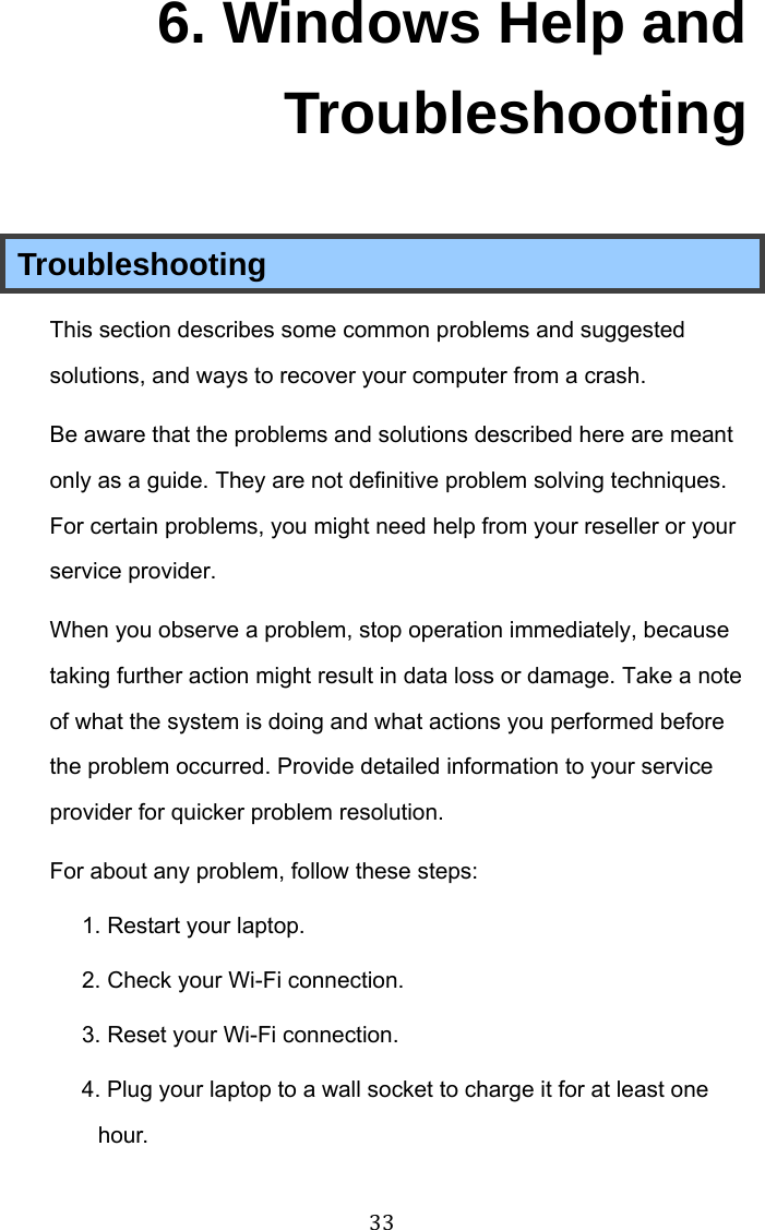 33 6. Windows Help and Troubleshooting Troubleshooting This section describes some common problems and suggested solutions, and ways to recover your computer from a crash. Be aware that the problems and solutions described here are meant only as a guide. They are not definitive problem solving techniques. For certain problems, you might need help from your reseller or your service provider. When you observe a problem, stop operation immediately, because taking further action might result in data loss or damage. Take a note of what the system is doing and what actions you performed before the problem occurred. Provide detailed information to your service provider for quicker problem resolution. For about any problem, follow these steps: 1. Restart your laptop. 2. Check your Wi-Fi connection. 3. Reset your Wi-Fi connection. 4. Plug your laptop to a wall socket to charge it for at least one hour. 