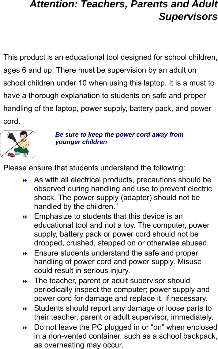  Attention: Teachers, Parents and Adult Supervisors  This product is an educational tool designed for school children, ages 6 and up. There must be supervision by an adult on school children under 10 when using this laptop. It is a must to have a thorough explanation to students on safe and proper handling of the laptop, power supply, battery pack, and power cord. Be sure to keep the power cord away from younger children Please ensure that students understand the following:  As with all electrical products, precautions should be observed during handling and use to prevent electric shock. The power supply (adapter) should not be handled by the children.”  Emphasize to students that this device is an educational tool and not a toy. The computer, power supply, battery pack or power cord should not be dropped, crushed, stepped on or otherwise abused.  Ensure students understand the safe and proper handling of power cord and power supply. Misuse could result in serious injury.      The teacher, parent or adult supervisor should periodically inspect the computer; power supply and power cord for damage and replace it, if necessary.  Students should report any damage or loose parts to their teacher, parent or adult supervisor, immediately.  Do not leave the PC plugged in or “on” when enclosed in a non-vented container, such as a school backpack, as overheating may occur. 
