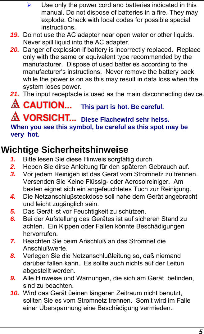  5 ¾ Use only the power cord and batteries indicated in this manual. Do not dispose of batteries in a fire. They may explode. Check with local codes for possible special instructions. 19.  Do not use the AC adapter near open water or other liquids. Never spill liquid into the AC adapter. 20.  Danger of explosion if battery is incorrectly replaced.  Replace only with the same or equivalent type recommended by the manufacturer.  Dispose of used batteries according to the manufacturer&apos;s instructions.  Never remove the battery pack while the power is on as this may result in data loss when the system loses power. 21.  The input receptacle is used as the main disconnecting device. This part is hot. Be careful. Diese Flachewird sehr heiss. When you see this symbol, be careful as this spot may be very  hot. Wichtige Sicherheitshinweise 1.  Bitte lesen Sie diese Hinweis sorgfältig durch. 2.  Heben Sie dirse Anleitung für den späteren Gebrauch auf. 3.  Vor jedem Reinigen ist das Gerät vom Stromnetz zu trennen.  Versenden Sie Keine Flüssig- oder Aerosolreiniger.  Am besten eignet sich ein angefeuchtetes Tuch zur Reinigung. 4.  Die Netzanschluβsteckdose soll nahe dem Gerät angebracht und leicht zugänglich sein. 5.  Das Gerät ist vor Feuchtigkeit zu schützen. 6.  Bei der Aufstellung des Gerätes ist auf sicheren Stand zu achten.  Ein Kippen oder Fallen könnte Beschädigungen hervorrufen. 7.  Beachten Sie beim Anschluß an das Stromnet die Anschlußwerte. 8.  Verlegen Sie die Netzanschlußleitung so, daß niemand darüber fallen kann.  Es sollte auch nichts auf der Leitun abgestellt werden. 9.  Alle Hinweise und Warnungen, die sich am Gerät  befinden, sind zu beachten. 10.  Wird das Gerät üeinen längeren Zeitraum nicht benutzt, sollten Sie es vom Stromnetz trennen.  Somit wird im Falle einer Überspannung eine Beschädigung vermieden. 