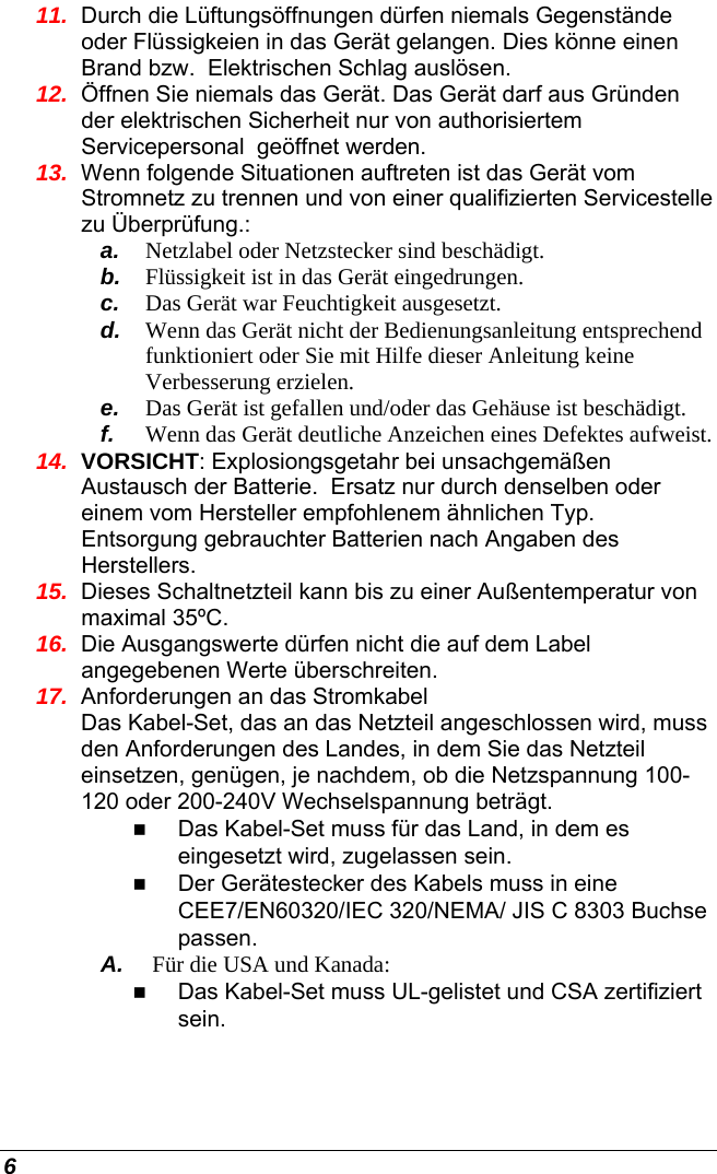  6 11.  Durch die Lüftungsöffnungen dürfen niemals Gegenstände oder Flüssigkeien in das Gerät gelangen. Dies könne einen Brand bzw.  Elektrischen Schlag auslösen. 12.  Öffnen Sie niemals das Gerät. Das Gerät darf aus Gründen der elektrischen Sicherheit nur von authorisiertem Servicepersonal  geöffnet werden. 13.  Wenn folgende Situationen auftreten ist das Gerät vom Stromnetz zu trennen und von einer qualifizierten Servicestelle zu Überprüfung.: a.  Netzlabel oder Netzstecker sind beschädigt. b.  Flüssigkeit ist in das Gerät eingedrungen. c.  Das Gerät war Feuchtigkeit ausgesetzt. d.  Wenn das Gerät nicht der Bedienungsanleitung entsprechend funktioniert oder Sie mit Hilfe dieser Anleitung keine Verbesserung erzielen. e.  Das Gerät ist gefallen und/oder das Gehäuse ist beschädigt. f.  Wenn das Gerät deutliche Anzeichen eines Defektes aufweist. 14.  VORSICHT: Explosiongsgetahr bei unsachgemäßen Austausch der Batterie.  Ersatz nur durch denselben oder einem vom Hersteller empfohlenem ähnlichen Typ.  Entsorgung gebrauchter Batterien nach Angaben des Herstellers. 15.  Dieses Schaltnetzteil kann bis zu einer Außentemperatur von maximal 35ºC. 16.  Die Ausgangswerte dürfen nicht die auf dem Label angegebenen Werte überschreiten. 17.  Anforderungen an das Stromkabel Das Kabel-Set, das an das Netzteil angeschlossen wird, muss den Anforderungen des Landes, in dem Sie das Netzteil einsetzen, genügen, je nachdem, ob die Netzspannung 100-120 oder 200-240V Wechselspannung beträgt.  Das Kabel-Set muss für das Land, in dem es eingesetzt wird, zugelassen sein.  Der Gerätestecker des Kabels muss in eine CEE7/EN60320/IEC 320/NEMA/ JIS C 8303 Buchse passen. A.  Für die USA und Kanada:  Das Kabel-Set muss UL-gelistet und CSA zertifiziert sein. 