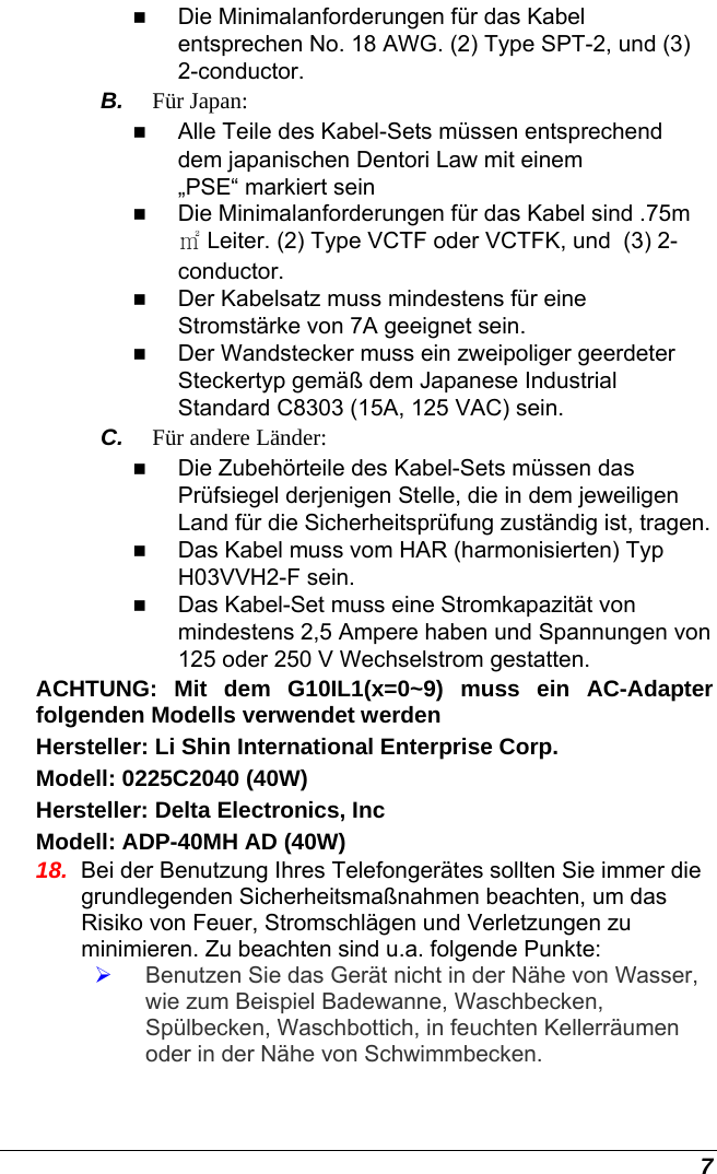  7  Die Minimalanforderungen für das Kabel entsprechen No. 18 AWG. (2) Type SPT-2, und (3) 2-conductor. B.  Für Japan:  Alle Teile des Kabel-Sets müssen entsprechend dem japanischen Dentori Law mit einem „PSE“ markiert sein  Die Minimalanforderungen für das Kabel sind .75m ㎡ Leiter. (2) Type VCTF oder VCTFK, und  (3) 2-conductor.   Der Kabelsatz muss mindestens für eine Stromstärke von 7A geeignet sein.   Der Wandstecker muss ein zweipoliger geerdeter Steckertyp gemäß dem Japanese Industrial Standard C8303 (15A, 125 VAC) sein. C.  Für andere Länder:  Die Zubehörteile des Kabel-Sets müssen das Prüfsiegel derjenigen Stelle, die in dem jeweiligen Land für die Sicherheitsprüfung zuständig ist, tragen.  Das Kabel muss vom HAR (harmonisierten) Typ H03VVH2-F sein.  Das Kabel-Set muss eine Stromkapazität von mindestens 2,5 Ampere haben und Spannungen von 125 oder 250 V Wechselstrom gestatten. ACHTUNG: Mit dem G10IL1(x=0~9) muss ein AC-Adapter folgenden Modells verwendet werden Hersteller: Li Shin International Enterprise Corp. Modell: 0225C2040 (40W) Hersteller: Delta Electronics, Inc Modell: ADP-40MH AD (40W) 18.  Bei der Benutzung Ihres Telefongerätes sollten Sie immer die grundlegenden Sicherheitsmaßnahmen beachten, um das Risiko von Feuer, Stromschlägen und Verletzungen zu minimieren. Zu beachten sind u.a. folgende Punkte:  ¾ Benutzen Sie das Gerät nicht in der Nähe von Wasser, wie zum Beispiel Badewanne, Waschbecken, Spülbecken, Waschbottich, in feuchten Kellerräumen oder in der Nähe von Schwimmbecken.  