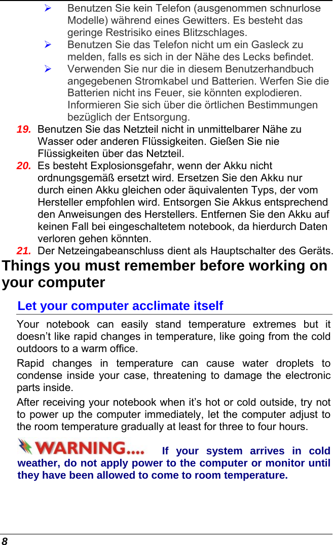  8 ¾ Benutzen Sie kein Telefon (ausgenommen schnurlose Modelle) während eines Gewitters. Es besteht das geringe Restrisiko eines Blitzschlages.  ¾ Benutzen Sie das Telefon nicht um ein Gasleck zu melden, falls es sich in der Nähe des Lecks befindet. ¾ Verwenden Sie nur die in diesem Benutzerhandbuch angegebenen Stromkabel und Batterien. Werfen Sie die Batterien nicht ins Feuer, sie könnten explodieren. Informieren Sie sich über die örtlichen Bestimmungen bezüglich der Entsorgung. 19.  Benutzen Sie das Netzteil nicht in unmittelbarer Nähe zu Wasser oder anderen Flüssigkeiten. Gießen Sie nie Flüssigkeiten über das Netzteil. 20.  Es besteht Explosionsgefahr, wenn der Akku nicht ordnungsgemäß ersetzt wird. Ersetzen Sie den Akku nur durch einen Akku gleichen oder äquivalenten Typs, der vom Hersteller empfohlen wird. Entsorgen Sie Akkus entsprechend den Anweisungen des Herstellers. Entfernen Sie den Akku auf keinen Fall bei eingeschaltetem notebook, da hierdurch Daten verloren gehen könnten. 21.  Der Netzeingabeanschluss dient als Hauptschalter des Geräts. Things you must remember before working on your computer Let your computer acclimate itself Your notebook can easily stand temperature extremes but it doesn’t like rapid changes in temperature, like going from the cold outdoors to a warm office.  Rapid changes in temperature can cause water droplets to condense inside your case, threatening to damage the electronic parts inside.   After receiving your notebook when it’s hot or cold outside, try not to power up the computer immediately, let the computer adjust to the room temperature gradually at least for three to four hours. If your system arrives in cold weather, do not apply power to the computer or monitor until they have been allowed to come to room temperature. 