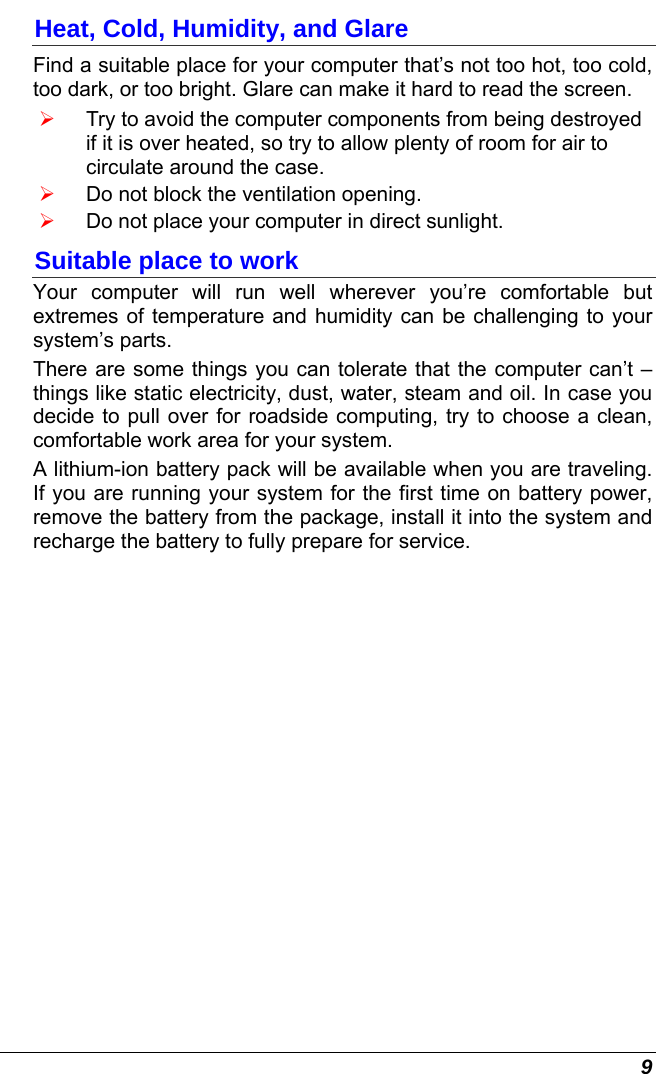  9 Heat, Cold, Humidity, and Glare Find a suitable place for your computer that’s not too hot, too cold, too dark, or too bright. Glare can make it hard to read the screen.   ¾ Try to avoid the computer components from being destroyed if it is over heated, so try to allow plenty of room for air to circulate around the case.   ¾ Do not block the ventilation opening.  ¾ Do not place your computer in direct sunlight. Suitable place to work Your computer will run well wherever you’re comfortable but extremes of temperature and humidity can be challenging to your system’s parts.  There are some things you can tolerate that the computer can’t – things like static electricity, dust, water, steam and oil. In case you decide to pull over for roadside computing, try to choose a clean, comfortable work area for your system. A lithium-ion battery pack will be available when you are traveling. If you are running your system for the first time on battery power, remove the battery from the package, install it into the system and recharge the battery to fully prepare for service. 