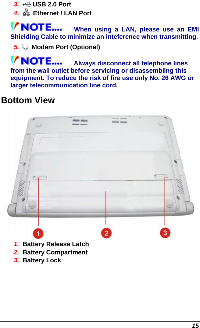  15 3.   USB 2.0 Port 4.    Ethernet / LAN Port When using a LAN, please use an EMI Shielding Cable to minimize an inteference when transmitting.  5.    Modem Port (Optional) Always disconnect all telephone lines from the wall outlet before servicing or disassembling this equipment. To reduce the risk of fire use only No. 26 AWG or larger telecommunication line cord. Bottom View  1.  Battery Release Latch 2.  Battery Compartment 3.  Battery Lock 