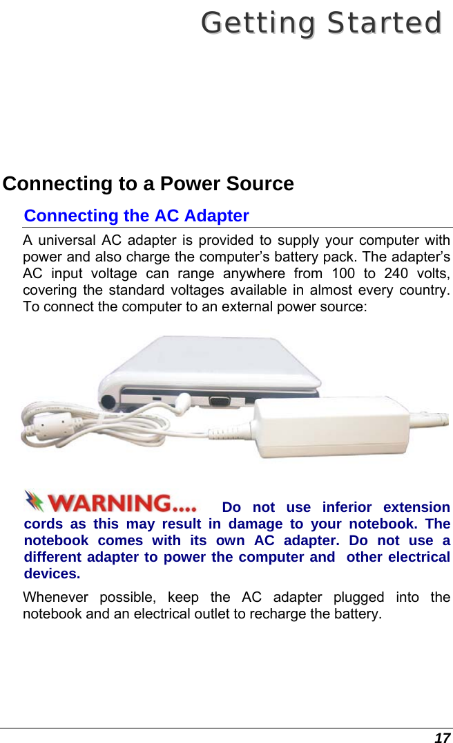  17 GGeettttiinngg  SSttaarrtteedd  Connecting to a Power Source Connecting the AC Adapter A universal AC adapter is provided to supply your computer with power and also charge the computer’s battery pack. The adapter’s AC input voltage can range anywhere from 100 to 240 volts, covering the standard voltages available in almost every country. To connect the computer to an external power source:  Do not use inferior extension cords as this may result in damage to your notebook. The notebook comes with its own AC adapter. Do not use a different adapter to power the computer and  other electrical devices. Whenever possible, keep the AC adapter plugged into the notebook and an electrical outlet to recharge the battery.   