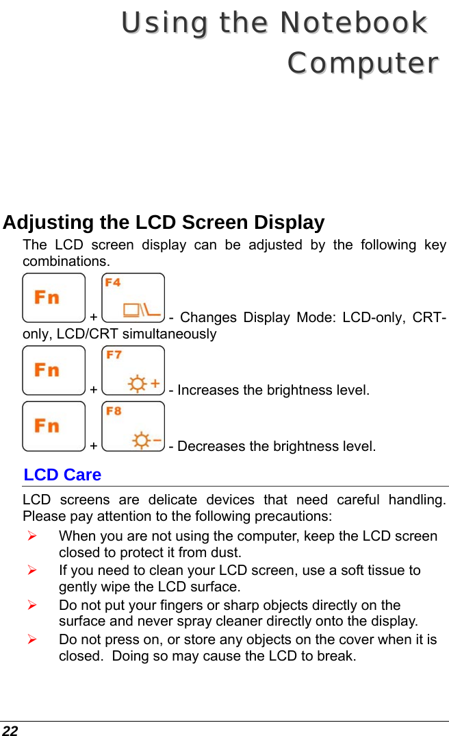  22 UUssiinngg  tthhee  NNootteebbooookk    CCoommppuutteerr  Adjusting the LCD Screen Display The LCD screen display can be adjusted by the following key combinations.  +   - Changes Display Mode: LCD-only, CRT-only, LCD/CRT simultaneously  +   - Increases the brightness level.  +   - Decreases the brightness level. LCD Care LCD screens are delicate devices that need careful handling.  Please pay attention to the following precautions: ¾ When you are not using the computer, keep the LCD screen closed to protect it from dust.   ¾ If you need to clean your LCD screen, use a soft tissue to gently wipe the LCD surface.   ¾ Do not put your fingers or sharp objects directly on the surface and never spray cleaner directly onto the display. ¾ Do not press on, or store any objects on the cover when it is closed.  Doing so may cause the LCD to break. 