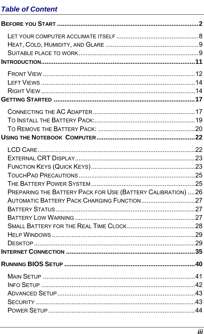  iii Table of Content BEFORE YOU START ...............................................................................2 LET YOUR COMPUTER ACCLIMATE ITSELF ..............................................8 HEAT, COLD, HUMIDITY, AND GLARE ....................................................9 SUITABLE PLACE TO WORK...................................................................9 INTRODUCTION......................................................................................11 FRONT VIEW .....................................................................................12 LEFT VIEWS ......................................................................................14 RIGHT VIEW ......................................................................................14 GETTING STARTED ...............................................................................17 CONNECTING THE AC ADAPTER.........................................................17 TO INSTALL THE BATTERY PACK:........................................................19 TO REMOVE THE BATTERY PACK: ......................................................20 USING THE NOTEBOOK  COMPUTER.......................................................22 LCD CARE........................................................................................22 EXTERNAL CRT DISPLAY...................................................................23 FUNCTION KEYS (QUICK KEYS)..........................................................23 TOUCHPAD PRECAUTIONS .................................................................25 THE BATTERY POWER SYSTEM ..........................................................25 PREPARING THE BATTERY PACK FOR USE (BATTERY CALIBRATION) ....26 AUTOMATIC BATTERY PACK CHARGING FUNCTION..............................27 BATTERY STATUS..............................................................................27 BATTERY LOW WARNING ...................................................................27 SMALL BATTERY FOR THE REAL TIME CLOCK......................................28 HELP WINDOWS ................................................................................29 DESKTOP ..........................................................................................29 INTERNET CONNECTION ........................................................................35 RUNNING BIOS SETUP .........................................................................40 MAIN SETUP .....................................................................................41 INFO SETUP ......................................................................................42 ADVANCED SETUP.............................................................................43 SECURITY .........................................................................................43 POWER SETUP..................................................................................44 