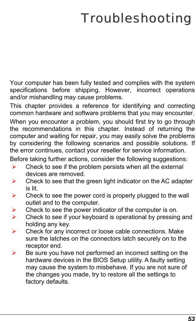  53  TTrroouubblleesshhoooottiinngg  Your computer has been fully tested and complies with the system specifications before shipping. However, incorrect operations and/or mishandling may cause problems. This chapter provides a reference for identifying and correcting common hardware and software problems that you may encounter. When you encounter a problem, you should first try to go through the recommendations in this chapter. Instead of returning the computer and waiting for repair, you may easily solve the problems by considering the following scenarios and possible solutions. If the error continues, contact your reseller for service information. Before taking further actions, consider the following suggestions: ¾ Check to see if the problem persists when all the external devices are removed. ¾ Check to see that the green light indicator on the AC adapter is lit. ¾ Check to see the power cord is properly plugged to the wall outlet and to the computer. ¾ Check to see the power indicator of the computer is on. ¾ Check to see if your keyboard is operational by pressing and holding any key. ¾ Check for any incorrect or loose cable connections. Make sure the latches on the connectors latch securely on to the receptor end. ¾ Be sure you have not performed an incorrect setting on the hardware devices in the BIOS Setup utility. A faulty setting may cause the system to misbehave. If you are not sure of the changes you made, try to restore all the settings to factory defaults. 