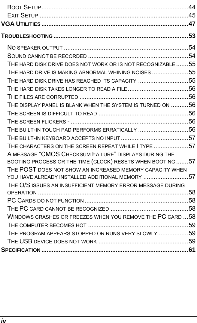  iv BOOT SETUP.....................................................................................44 EXIT SETUP ......................................................................................45 VGA UTILITIES .....................................................................................47 TROUBLESHOOTING ..............................................................................53 NO SPEAKER OUTPUT ........................................................................54 SOUND CANNOT BE RECORDED ..........................................................54 THE HARD DISK DRIVE DOES NOT WORK OR IS NOT RECOGNIZABLE .......55 THE HARD DRIVE IS MAKING ABNORMAL WHINING NOISES .....................55 THE HARD DISK DRIVE HAS REACHED ITS CAPACITY .............................55 THE HARD DISK TAKES LONGER TO READ A FILE...................................56 THE FILES ARE CORRUPTED ...............................................................56 THE DISPLAY PANEL IS BLANK WHEN THE SYSTEM IS TURNED ON ..........56 THE SCREEN IS DIFFICULT TO READ ....................................................56 THE SCREEN FLICKERS - ....................................................................56 THE BUILT-IN TOUCH PAD PERFORMS ERRATICALLY .............................56 THE BUILT-IN KEYBOARD ACCEPTS NO INPUT .......................................57 THE CHARACTERS ON THE SCREEN REPEAT WHILE I TYPE ....................57 A MESSAGE “CMOS CHECKSUM FAILURE” DISPLAYS DURING THE BOOTING PROCESS OR THE TIME (CLOCK) RESETS WHEN BOOTING .......57 THE POST DOES NOT SHOW AN INCREASED MEMORY CAPACITY WHEN YOU HAVE ALREADY INSTALLED ADDITIONAL MEMORY ..........................57 THE O/S ISSUES AN INSUFFICIENT MEMORY ERROR MESSAGE DURING OPERATION .......................................................................................58 PC CARDS DO NOT FUNCTION ............................................................58 THE PC CARD CANNOT BE RECOGNIZED .............................................58 WINDOWS CRASHES OR FREEZES WHEN YOU REMOVE THE PC CARD ...58 THE COMPUTER BECOMES HOT ..........................................................59 THE PROGRAM APPEARS STOPPED OR RUNS VERY SLOWLY .................59 THE USB DEVICE DOES NOT WORK ....................................................59 SPECIFICATION .....................................................................................61    