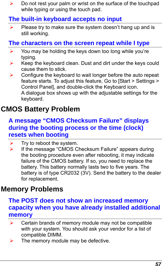  57 ¾ Do not rest your palm or wrist on the surface of the touchpad while typing or using the touch pad. The built-in keyboard accepts no input ¾ Please try to make sure the system doesn’t hang up and is still working. The characters on the screen repeat while I type ¾ You may be holding the keys down too long while you’re typing. ¾ Keep the keyboard clean. Dust and dirt under the keys could cause them to stick. ¾ Configure the keyboard to wait longer before the auto repeat feature starts. To adjust this feature, Go to [Start &gt; Settings &gt; Control Panel], and double-click the Keyboard icon.  A dialogue box shows up with the adjustable settings for the keyboard. CMOS Battery Problem A message “CMOS Checksum Failure” displays during the booting process or the time (clock) resets when booting ¾ Try to reboot the system. ¾ If the message “CMOS Checksum Failure” appears during the booting procedure even after rebooting, it may indicate failure of the CMOS battery. If so, you need to replace the battery. This battery normally lasts two to five years. The battery is of type CR2032 (3V). Send the battery to the dealer for replacement.  Memory Problems The POST does not show an increased memory capacity when you have already installed additional memory ¾ Certain brands of memory module may not be compatible with your system. You should ask your vendor for a list of compatible DIMM. ¾ The memory module may be defective. 