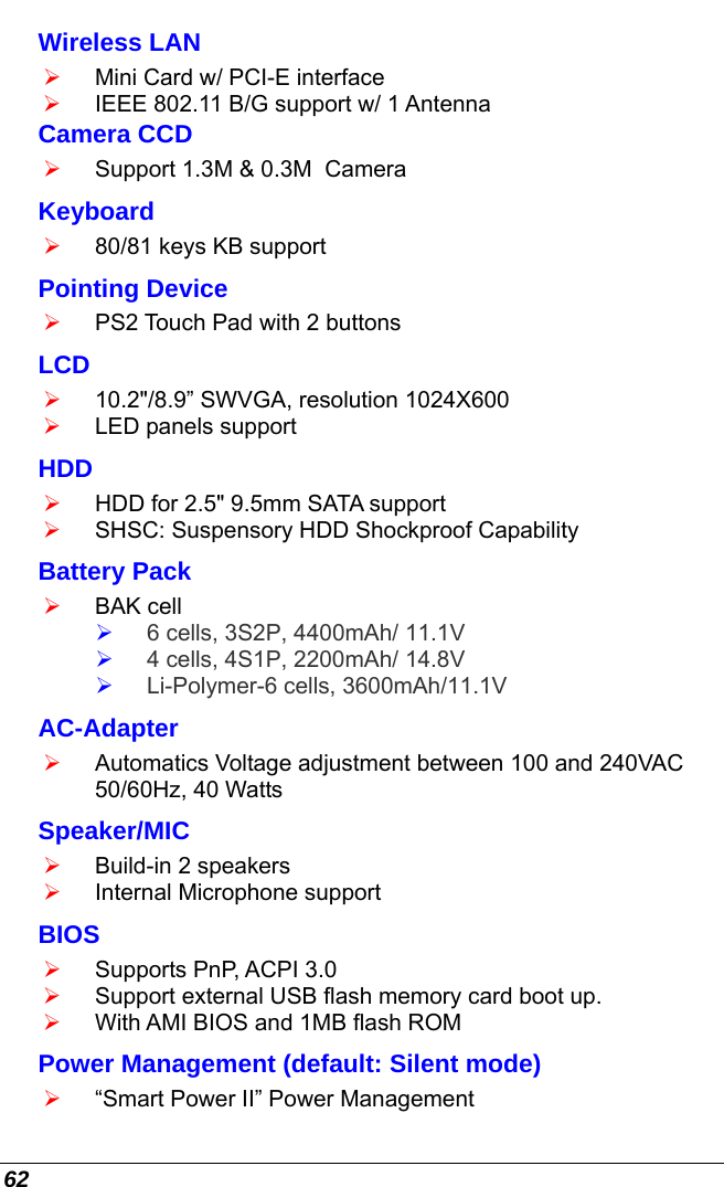  62 Wireless LAN  ¾ Mini Card w/ PCI-E interface ¾ IEEE 802.11 B/G support w/ 1 Antenna  Camera CCD ¾ Support 1.3M &amp; 0.3M  Camera Keyboard ¾ 80/81 keys KB support Pointing Device ¾ PS2 Touch Pad with 2 buttons LCD  ¾ 10.2&quot;/8.9” SWVGA, resolution 1024X600 ¾ LED panels support  HDD ¾ HDD for 2.5&quot; 9.5mm SATA support ¾ SHSC: Suspensory HDD Shockproof Capability Battery Pack ¾ BAK cell ¾ 6 cells, 3S2P, 4400mAh/ 11.1V  ¾ 4 cells, 4S1P, 2200mAh/ 14.8V ¾ Li-Polymer-6 cells, 3600mAh/11.1V AC-Adapter ¾ Automatics Voltage adjustment between 100 and 240VAC 50/60Hz, 40 Watts Speaker/MIC ¾ Build-in 2 speakers   ¾ Internal Microphone support BIOS ¾ Supports PnP, ACPI 3.0 ¾ Support external USB flash memory card boot up. ¾ With AMI BIOS and 1MB flash ROM Power Management (default: Silent mode) ¾ “Smart Power II” Power Management  