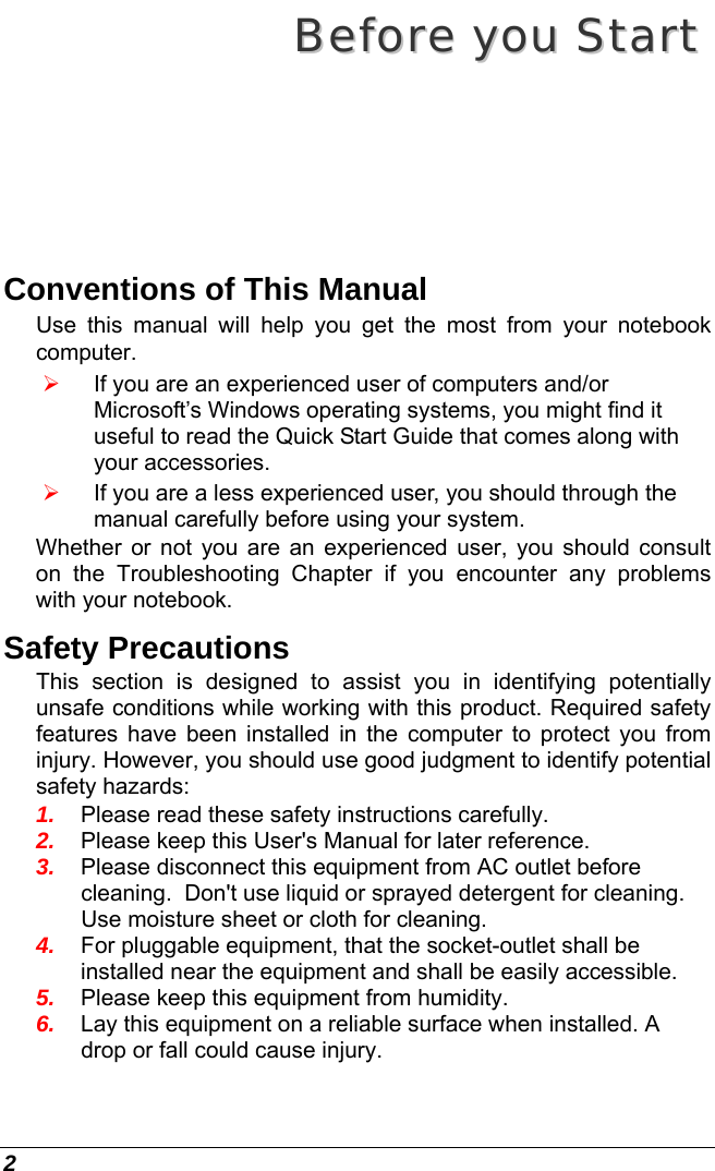  2 BBeeffoorree  yyoouu  SSttaarrtt  Conventions of This Manual Use this manual will help you get the most from your notebook computer.   ¾ If you are an experienced user of computers and/or Microsoft’s Windows operating systems, you might find it useful to read the Quick Start Guide that comes along with your accessories. ¾ If you are a less experienced user, you should through the manual carefully before using your system. Whether or not you are an experienced user, you should consult on the Troubleshooting Chapter if you encounter any problems with your notebook.   Safety Precautions This section is designed to assist you in identifying potentially unsafe conditions while working with this product. Required safety features have been installed in the computer to protect you from injury. However, you should use good judgment to identify potential safety hazards: 1.  Please read these safety instructions carefully. 2.  Please keep this User&apos;s Manual for later reference. 3.  Please disconnect this equipment from AC outlet before cleaning.  Don&apos;t use liquid or sprayed detergent for cleaning. Use moisture sheet or cloth for cleaning. 4.  For pluggable equipment, that the socket-outlet shall be installed near the equipment and shall be easily accessible. 5.  Please keep this equipment from humidity. 6.  Lay this equipment on a reliable surface when installed. A drop or fall could cause injury. 