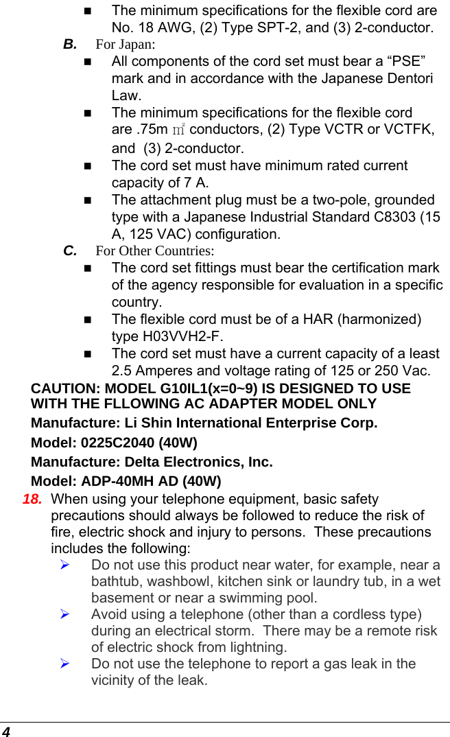  4  The minimum specifications for the flexible cord are No. 18 AWG, (2) Type SPT-2, and (3) 2-conductor. B.  For Japan:  All components of the cord set must bear a “PSE” mark and in accordance with the Japanese Dentori Law.  The minimum specifications for the flexible cord are .75m ㎡ conductors, (2) Type VCTR or VCTFK, and  (3) 2-conductor.  The cord set must have minimum rated current capacity of 7 A.  The attachment plug must be a two-pole, grounded type with a Japanese Industrial Standard C8303 (15 A, 125 VAC) configuration. C.  For Other Countries:  The cord set fittings must bear the certification mark of the agency responsible for evaluation in a specific country.  The flexible cord must be of a HAR (harmonized) type H03VVH2-F.  The cord set must have a current capacity of a least 2.5 Amperes and voltage rating of 125 or 250 Vac. CAUTION: MODEL G10IL1(x=0~9) IS DESIGNED TO USE WITH THE FLLOWING AC ADAPTER MODEL ONLY Manufacture: Li Shin International Enterprise Corp. Model: 0225C2040 (40W) Manufacture: Delta Electronics, Inc.  Model: ADP-40MH AD (40W) 18.  When using your telephone equipment, basic safety precautions should always be followed to reduce the risk of fire, electric shock and injury to persons.  These precautions includes the following: ¾ Do not use this product near water, for example, near a bathtub, washbowl, kitchen sink or laundry tub, in a wet basement or near a swimming pool. ¾ Avoid using a telephone (other than a cordless type) during an electrical storm.  There may be a remote risk of electric shock from lightning. ¾ Do not use the telephone to report a gas leak in the vicinity of the leak. 