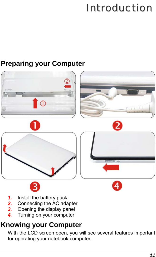  11 IInnttrroodduuccttiioonn  Preparing your Computer  1.  Install the battery pack 2.  Connecting the AC adapter 3.  Opening the display panel 4.  Turning on your computer Knowing your Computer With the LCD screen open, you will see several features important for operating your notebook computer. 