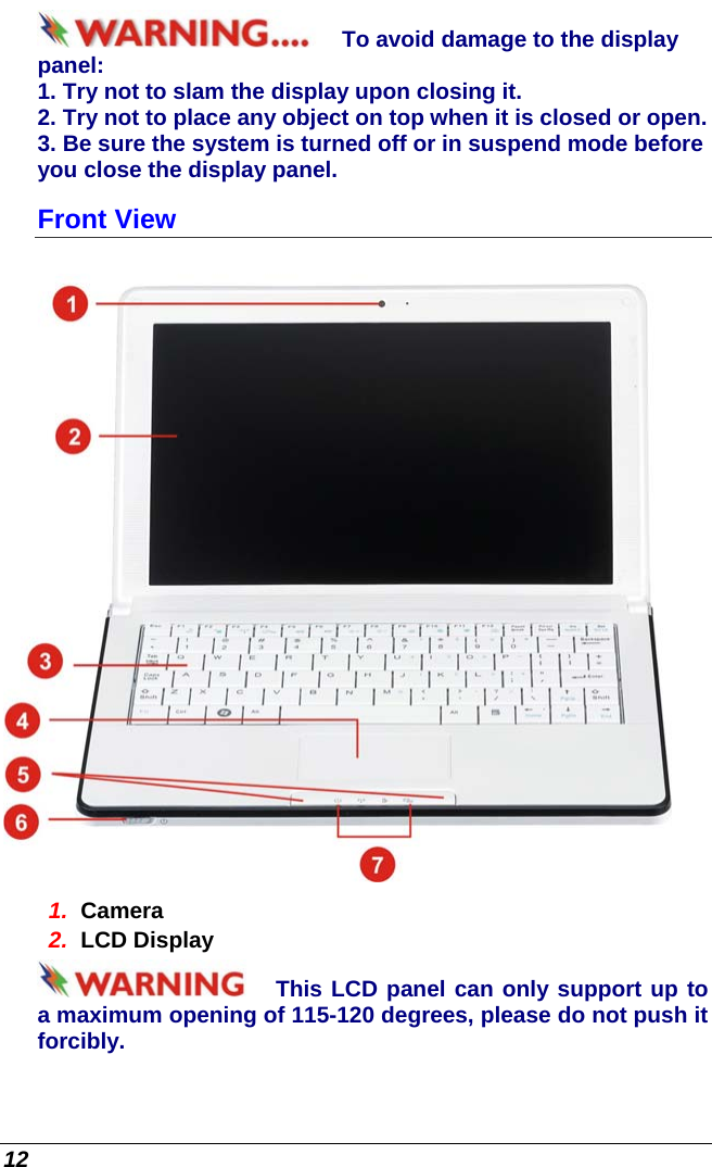  12 To avoid damage to the display panel: 1. Try not to slam the display upon closing it. 2. Try not to place any object on top when it is closed or open. 3. Be sure the system is turned off or in suspend mode before you close the display panel. Front View  1.  Camera 2.  LCD Display This LCD panel can only support up to a maximum opening of 115-120 degrees, please do not push it forcibly. 