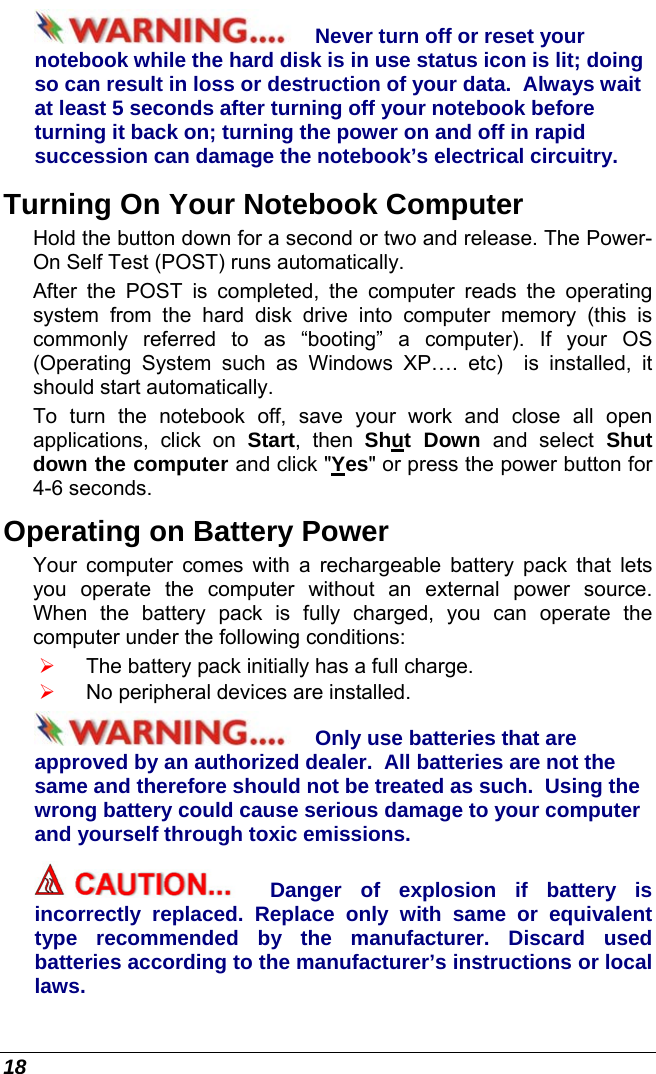  18 Never turn off or reset your notebook while the hard disk is in use status icon is lit; doing so can result in loss or destruction of your data.  Always wait at least 5 seconds after turning off your notebook before turning it back on; turning the power on and off in rapid succession can damage the notebook’s electrical circuitry. Turning On Your Notebook Computer Hold the button down for a second or two and release. The Power-On Self Test (POST) runs automatically.   After the POST is completed, the computer reads the operating system from the hard disk drive into computer memory (this is commonly referred to as “booting” a computer). If your OS (Operating System such as Windows XP…. etc)  is installed, it should start automatically. To turn the notebook off, save your work and close all open applications, click on Start, then Shut Down and select Shut down the computer and click &quot;Yes&quot; or press the power button for 4-6 seconds. Operating on Battery Power  Your computer comes with a rechargeable battery pack that lets you operate the computer without an external power source.  When the battery pack is fully charged, you can operate the computer under the following conditions:  ¾ The battery pack initially has a full charge. ¾ No peripheral devices are installed. Only use batteries that are approved by an authorized dealer.  All batteries are not the same and therefore should not be treated as such.  Using the wrong battery could cause serious damage to your computer and yourself through toxic emissions. Danger of explosion if battery is incorrectly replaced. Replace only with same or equivalent type recommended by the manufacturer. Discard used batteries according to the manufacturer’s instructions or local laws. 
