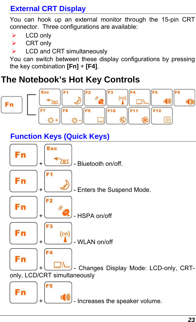  23 External CRT Display You can hook up an external monitor through the 15-pin CRT connector.  Three configurations are available: ¾ LCD only ¾ CRT only ¾ LCD and CRT simultaneously You can switch between these display configurations by pressing the key combination [Fn] + [F4].   The Notebook’s Hot Key Controls  Function Keys (Quick Keys)  +   - Bluetooth on/off.  +   - Enters the Suspend Mode.  +   - HSPA on/off  +   - WLAN on/off  +   - Changes Display Mode: LCD-only, CRT-only, LCD/CRT simultaneously  +   - Increases the speaker volume. 