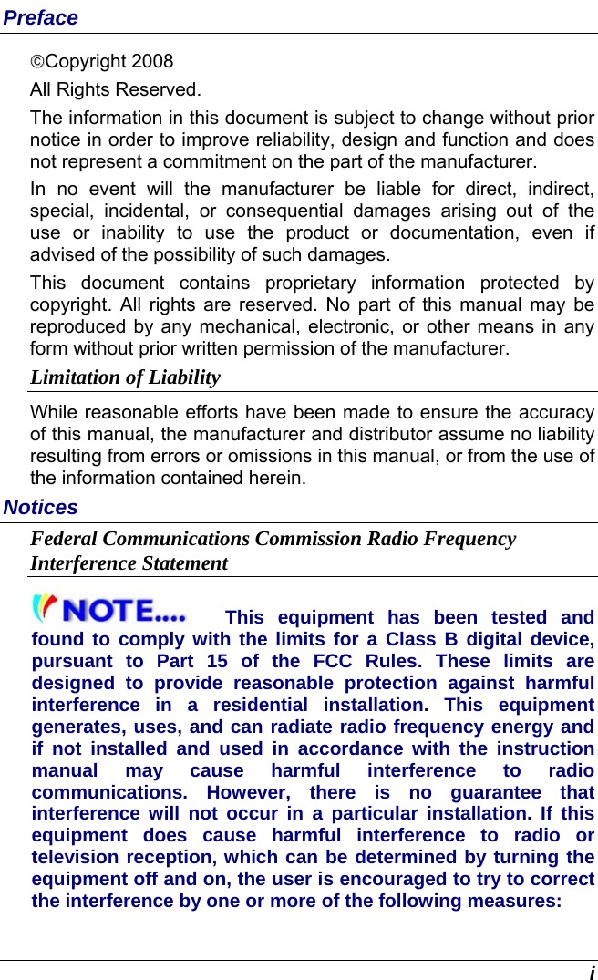  i Preface ©©Copyright 2008 All Rights Reserved.                                                                           The information in this document is subject to change without prior notice in order to improve reliability, design and function and does not represent a commitment on the part of the manufacturer. In no event will the manufacturer be liable for direct, indirect, special, incidental, or consequential damages arising out of the use or inability to use the product or documentation, even if advised of the possibility of such damages. This document contains proprietary information protected by copyright. All rights are reserved. No part of this manual may be reproduced by any mechanical, electronic, or other means in any form without prior written permission of the manufacturer. Limitation of Liability While reasonable efforts have been made to ensure the accuracy of this manual, the manufacturer and distributor assume no liability resulting from errors or omissions in this manual, or from the use of the information contained herein. Notices Federal Communications Commission Radio Frequency Interference Statement This equipment has been tested and found to comply with the limits for a Class B digital device, pursuant to Part 15 of the FCC Rules. These limits are designed to provide reasonable protection against harmful interference in a residential installation. This equipment generates, uses, and can radiate radio frequency energy and if not installed and used in accordance with the instruction manual may cause harmful interference to radio communications. However, there is no guarantee that interference will not occur in a particular installation. If this equipment does cause harmful interference to radio or television reception, which can be determined by turning the equipment off and on, the user is encouraged to try to correct the interference by one or more of the following measures: 