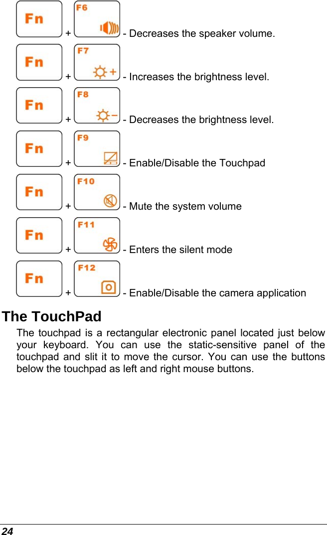  24  +   - Decreases the speaker volume.  +   - Increases the brightness level.  +   - Decreases the brightness level.  +   - Enable/Disable the Touchpad  +   - Mute the system volume  +   - Enters the silent mode  +   - Enable/Disable the camera application The TouchPad The touchpad is a rectangular electronic panel located just below your keyboard. You can use the static-sensitive panel of the touchpad and slit it to move the cursor. You can use the buttons below the touchpad as left and right mouse buttons. 