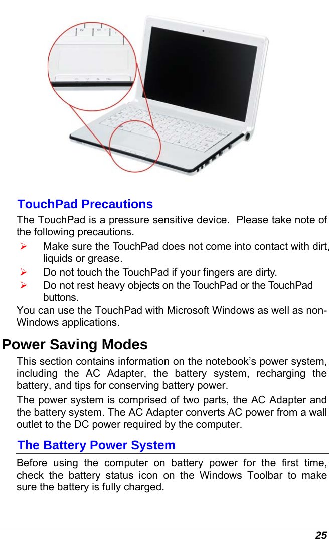  25  TouchPad Precautions The TouchPad is a pressure sensitive device.  Please take note of the following precautions. ¾ Make sure the TouchPad does not come into contact with dirt, liquids or grease. ¾ Do not touch the TouchPad if your fingers are dirty. ¾ Do not rest heavy objects on the TouchPad or the TouchPad buttons. You can use the TouchPad with Microsoft Windows as well as non-Windows applications. Power Saving Modes This section contains information on the notebook’s power system, including the AC Adapter, the battery system, recharging the battery, and tips for conserving battery power.   The power system is comprised of two parts, the AC Adapter and the battery system. The AC Adapter converts AC power from a wall outlet to the DC power required by the computer.   The Battery Power System Before using the computer on battery power for the first time, check the battery status icon on the Windows Toolbar to make sure the battery is fully charged.   