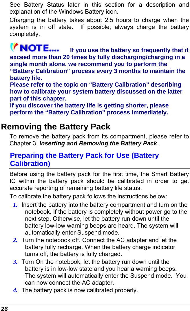  26 See Battery Status later in this section for a description and  explanation of the Windows Battery icon.  Charging the battery takes about 2.5 hours to charge when the system is in off state.  If possible, always charge the battery completely. If you use the battery so frequently that it exceed more than 20 times by fully discharging/charging in a single month alone, we recommend you to perform the “Battery Calibration” process every 3 months to maintain the battery life.  Please refer to the topic on “Battery Calibration” describing how to calibrate your system battery discussed on the latter part of this chapter. If you discover the battery life is getting shorter, please perform the “Battery Calibration” process immediately. Removing the Battery Pack To remove the battery pack from its compartment, please refer to Chapter 3, Inserting and Removing the Battery Pack. Preparing the Battery Pack for Use (Battery Calibration) Before using the battery pack for the first time, the Smart Battery IC within the battery pack should be calibrated in order to get accurate reporting of remaining battery life status.   To calibrate the battery pack follows the instructions below: 1. Insert the battery into the battery compartment and turn on the notebook. If the battery is completely without power go to the next step. Otherwise, let the battery run down until the battery low-low warning beeps are heard. The system will automatically enter Suspend mode. 2. Turn the notebook off. Connect the AC adapter and let the battery fully recharge. When the battery charge indicator turns off, the battery is fully charged. 3. Turn On the notebook, let the battery run down until the battery is in low-low state and you hear a warning beeps.  The system will automatically enter the Suspend mode.  You can now connect the AC adapter. 4. The battery pack is now calibrated properly. 