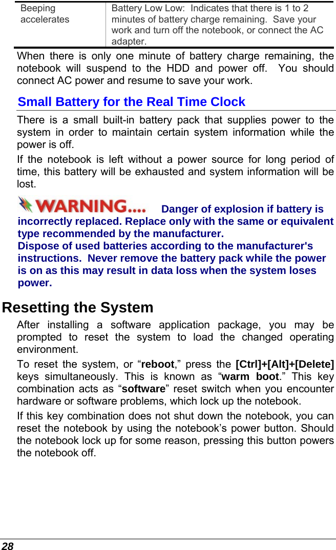  28 Beeping accelerates Battery Low Low:  Indicates that there is 1 to 2 minutes of battery charge remaining.  Save your work and turn off the notebook, or connect the AC adapter. When there is only one minute of battery charge remaining, the notebook will suspend to the HDD and power off.  You should connect AC power and resume to save your work. Small Battery for the Real Time Clock There is a small built-in battery pack that supplies power to the system in order to maintain certain system information while the power is off.   If the notebook is left without a power source for long period of time, this battery will be exhausted and system information will be lost.   Danger of explosion if battery is incorrectly replaced. Replace only with the same or equivalent type recommended by the manufacturer.  Dispose of used batteries according to the manufacturer&apos;s instructions.  Never remove the battery pack while the power is on as this may result in data loss when the system loses power. Resetting the System After installing a software application package, you may be prompted to reset the system to load the changed operating environment.  To reset the system, or “reboot,” press the [Ctrl]+[Alt]+[Delete] keys simultaneously. This is known as “warm boot.” This key combination acts as “software” reset switch when you encounter hardware or software problems, which lock up the notebook.  If this key combination does not shut down the notebook, you can reset the notebook by using the notebook’s power button. Should the notebook lock up for some reason, pressing this button powers the notebook off. 