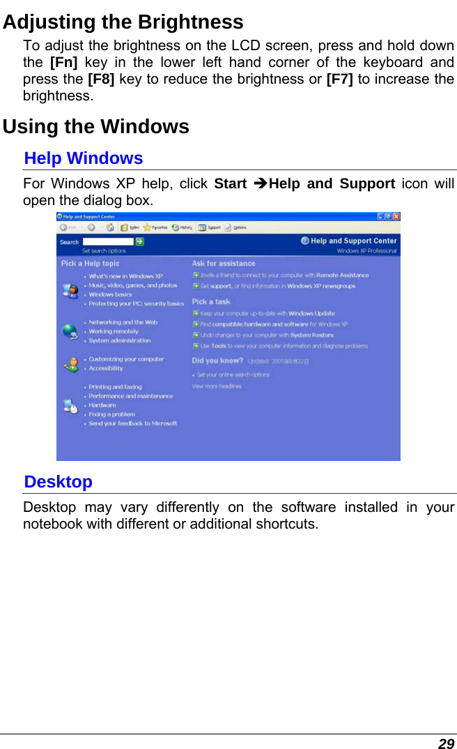 29 Adjusting the Brightness  To adjust the brightness on the LCD screen, press and hold down the  [Fn] key in the lower left hand corner of the keyboard and press the [F8] key to reduce the brightness or [F7] to increase the brightness.  Using the Windows Help Windows For Windows XP help, click Start ÎHelp and Support icon will open the dialog box.   Desktop Desktop may vary differently on the software installed in your notebook with different or additional shortcuts. 