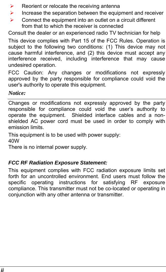  ii ¾ Reorient or relocate the receiving antenna ¾ Increase the separation between the equipment and receiver ¾ Connect the equipment into an outlet on a circuit different from that to which the receiver is connected Consult the dealer or an experienced radio TV technician for help This device complies with Part 15 of the FCC Rules. Operation is subject to the following two conditions: (1) This device may not cause harmful interference, and (2) this device must accept any interference received, including interference that may cause undesired operation. FCC Caution: Any changes or modifications not expressly approved by the party responsible for compliance could void the user&apos;s authority to operate this equipment. Notice: Changes or modifications not expressly approved by the party responsible for compliance could void the user’s authority to operate the equipment.  Shielded interface cables and a non-shielded AC power cord must be used in order to comply with emission limits.   This equipment is to be used with power supply: 40W There is no internal power supply.  FCC RF Radiation Exposure Statement: This equipment complies with FCC radiation exposure limits set forth for an uncontrolled environment. End users must follow the specific operating instructions for satisfying RF exposure compliance. This transmitter must not be co-located or operating in conjunction with any other antenna or transmitter.  