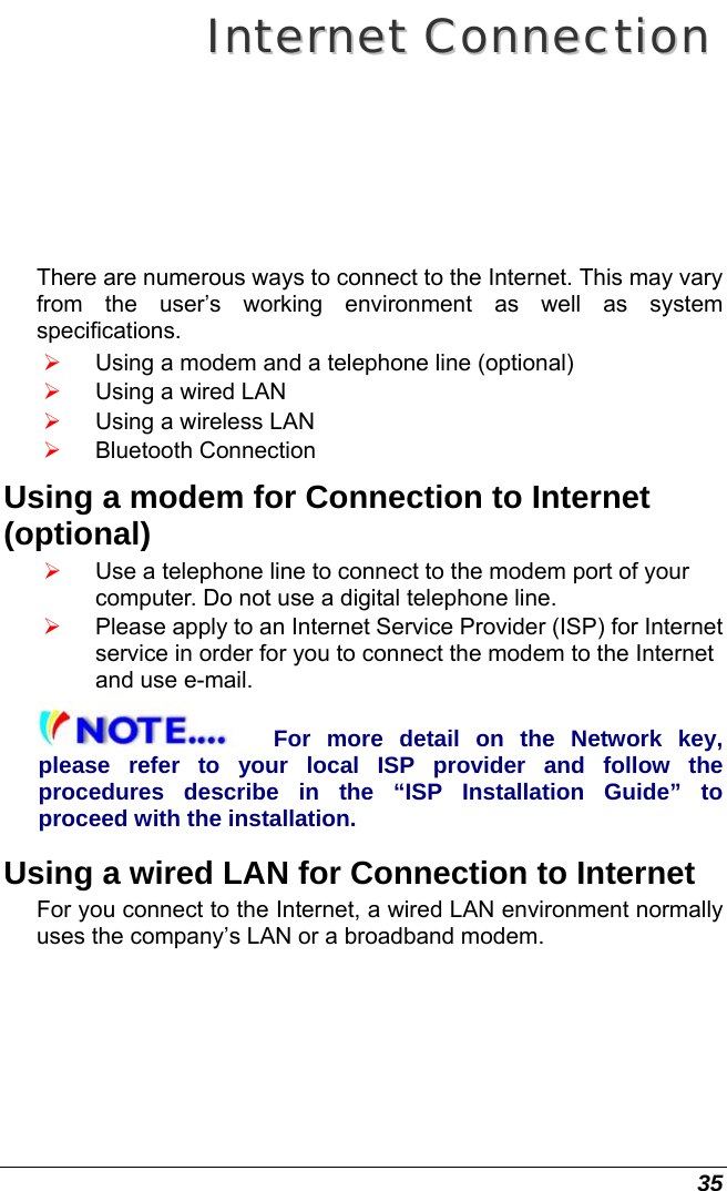  35 IInntteerrnneett  CCoonnnneeccttiioonn  There are numerous ways to connect to the Internet. This may vary from the user’s working environment as well as system specifications. ¾ Using a modem and a telephone line (optional) ¾ Using a wired LAN ¾ Using a wireless LAN  ¾ Bluetooth Connection Using a modem for Connection to Internet (optional) ¾ Use a telephone line to connect to the modem port of your computer. Do not use a digital telephone line. ¾ Please apply to an Internet Service Provider (ISP) for Internet service in order for you to connect the modem to the Internet and use e-mail. For more detail on the Network key, please refer to your local ISP provider and follow the procedures describe in the “ISP Installation Guide” to proceed with the installation. Using a wired LAN for Connection to Internet For you connect to the Internet, a wired LAN environment normally uses the company’s LAN or a broadband modem. 