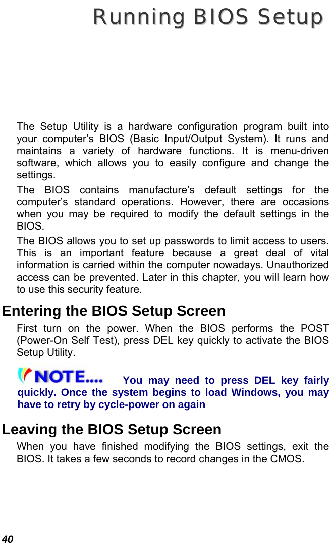  40 RRuunnnniinngg  BBIIOOSS  SSeettuupp  The Setup Utility is a hardware configuration program built into your computer’s BIOS (Basic Input/Output System). It runs and maintains a variety of hardware functions. It is menu-driven software, which allows you to easily configure and change the settings. The BIOS contains manufacture’s default settings for the computer’s standard operations. However, there are occasions when you may be required to modify the default settings in the BIOS.  The BIOS allows you to set up passwords to limit access to users. This is an important feature because a great deal of vital information is carried within the computer nowadays. Unauthorized access can be prevented. Later in this chapter, you will learn how to use this security feature. Entering the BIOS Setup Screen First turn on the power. When the BIOS performs the POST (Power-On Self Test), press DEL key quickly to activate the BIOS Setup Utility. You may need to press DEL key fairly quickly. Once the system begins to load Windows, you may have to retry by cycle-power on again Leaving the BIOS Setup Screen When you have finished modifying the BIOS settings, exit the BIOS. It takes a few seconds to record changes in the CMOS. 