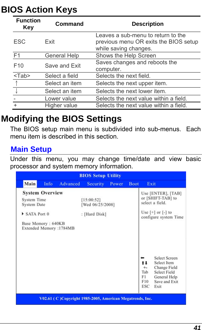  41 BIOS Action Keys Function Key  Command Description ESC Exit Leaves a sub-menu to return to the previous menu OR exits the BIOS setup while saving changes. F1  General Help  Shows the Help Screen  F10  Save and Exit  Saves changes and reboots the computer. &lt;Tab&gt;  Select a field  Selects the next field. ↑ Select an item  Selects the next upper item. ↓ Select an item  Selects the next lower item. -  Lower value  Selects the next value within a field. +  Higher value  Selects the next value within a field. Modifying the BIOS Settings The BIOS setup main menu is subdivided into sub-menus.  Each menu item is described in this section. Main Setup Under this menu, you may change time/date and view basic processor and system memory information.  