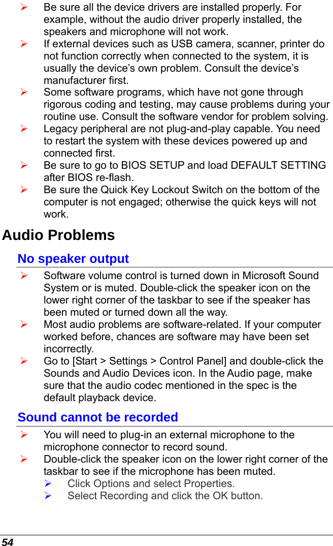  54 ¾ Be sure all the device drivers are installed properly. For example, without the audio driver properly installed, the speakers and microphone will not work. ¾ If external devices such as USB camera, scanner, printer do not function correctly when connected to the system, it is usually the device’s own problem. Consult the device’s manufacturer first. ¾ Some software programs, which have not gone through rigorous coding and testing, may cause problems during your routine use. Consult the software vendor for problem solving. ¾ Legacy peripheral are not plug-and-play capable. You need to restart the system with these devices powered up and connected first. ¾ Be sure to go to BIOS SETUP and load DEFAULT SETTING after BIOS re-flash. ¾ Be sure the Quick Key Lockout Switch on the bottom of the computer is not engaged; otherwise the quick keys will not work. Audio Problems No speaker output ¾ Software volume control is turned down in Microsoft Sound System or is muted. Double-click the speaker icon on the lower right corner of the taskbar to see if the speaker has been muted or turned down all the way. ¾ Most audio problems are software-related. If your computer worked before, chances are software may have been set incorrectly. ¾ Go to [Start &gt; Settings &gt; Control Panel] and double-click the Sounds and Audio Devices icon. In the Audio page, make sure that the audio codec mentioned in the spec is the default playback device. Sound cannot be recorded ¾ You will need to plug-in an external microphone to the microphone connector to record sound. ¾ Double-click the speaker icon on the lower right corner of the taskbar to see if the microphone has been muted. ¾ Click Options and select Properties. ¾ Select Recording and click the OK button. 