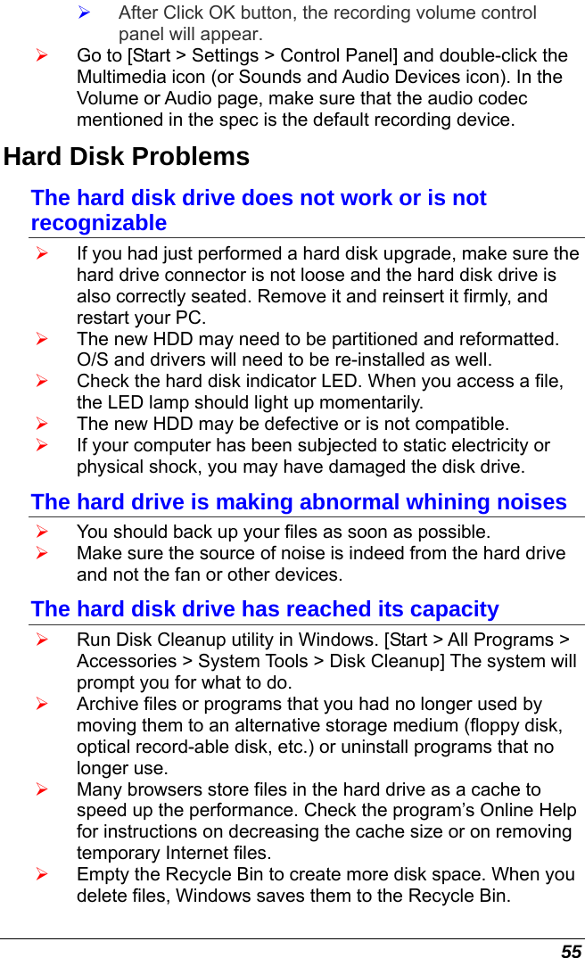  55 ¾ After Click OK button, the recording volume control panel will appear. ¾ Go to [Start &gt; Settings &gt; Control Panel] and double-click the Multimedia icon (or Sounds and Audio Devices icon). In the Volume or Audio page, make sure that the audio codec mentioned in the spec is the default recording device. Hard Disk Problems The hard disk drive does not work or is not recognizable ¾ If you had just performed a hard disk upgrade, make sure the hard drive connector is not loose and the hard disk drive is also correctly seated. Remove it and reinsert it firmly, and restart your PC. ¾ The new HDD may need to be partitioned and reformatted. O/S and drivers will need to be re-installed as well. ¾ Check the hard disk indicator LED. When you access a file, the LED lamp should light up momentarily. ¾ The new HDD may be defective or is not compatible. ¾ If your computer has been subjected to static electricity or physical shock, you may have damaged the disk drive. The hard drive is making abnormal whining noises ¾ You should back up your files as soon as possible. ¾ Make sure the source of noise is indeed from the hard drive and not the fan or other devices. The hard disk drive has reached its capacity ¾ Run Disk Cleanup utility in Windows. [Start &gt; All Programs &gt; Accessories &gt; System Tools &gt; Disk Cleanup] The system will prompt you for what to do. ¾ Archive files or programs that you had no longer used by moving them to an alternative storage medium (floppy disk, optical record-able disk, etc.) or uninstall programs that no longer use. ¾ Many browsers store files in the hard drive as a cache to speed up the performance. Check the program’s Online Help for instructions on decreasing the cache size or on removing temporary Internet files. ¾ Empty the Recycle Bin to create more disk space. When you delete files, Windows saves them to the Recycle Bin. 