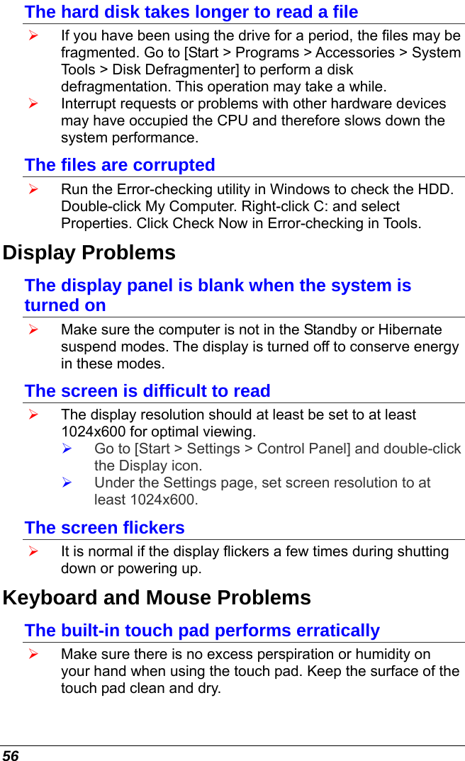  56 The hard disk takes longer to read a file ¾ If you have been using the drive for a period, the files may be fragmented. Go to [Start &gt; Programs &gt; Accessories &gt; System Tools &gt; Disk Defragmenter] to perform a disk defragmentation. This operation may take a while. ¾ Interrupt requests or problems with other hardware devices may have occupied the CPU and therefore slows down the system performance. The files are corrupted  ¾ Run the Error-checking utility in Windows to check the HDD. Double-click My Computer. Right-click C: and select Properties. Click Check Now in Error-checking in Tools. Display Problems The display panel is blank when the system is turned on ¾ Make sure the computer is not in the Standby or Hibernate suspend modes. The display is turned off to conserve energy in these modes. The screen is difficult to read ¾ The display resolution should at least be set to at least 1024x600 for optimal viewing. ¾ Go to [Start &gt; Settings &gt; Control Panel] and double-click the Display icon.  ¾ Under the Settings page, set screen resolution to at least 1024x600. The screen flickers ¾ It is normal if the display flickers a few times during shutting down or powering up. Keyboard and Mouse Problems  The built-in touch pad performs erratically  ¾ Make sure there is no excess perspiration or humidity on your hand when using the touch pad. Keep the surface of the touch pad clean and dry. 