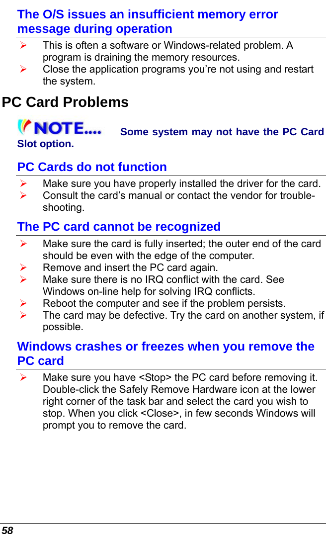  58 The O/S issues an insufficient memory error message during operation ¾ This is often a software or Windows-related problem. A program is draining the memory resources. ¾ Close the application programs you’re not using and restart the system. PC Card Problems Some system may not have the PC Card Slot option. PC Cards do not function ¾ Make sure you have properly installed the driver for the card. ¾ Consult the card’s manual or contact the vendor for trouble-shooting. The PC card cannot be recognized ¾ Make sure the card is fully inserted; the outer end of the card should be even with the edge of the computer.  ¾ Remove and insert the PC card again. ¾ Make sure there is no IRQ conflict with the card. See Windows on-line help for solving IRQ conflicts. ¾ Reboot the computer and see if the problem persists. ¾ The card may be defective. Try the card on another system, if possible. Windows crashes or freezes when you remove the PC card ¾ Make sure you have &lt;Stop&gt; the PC card before removing it. Double-click the Safely Remove Hardware icon at the lower right corner of the task bar and select the card you wish to stop. When you click &lt;Close&gt;, in few seconds Windows will prompt you to remove the card. 