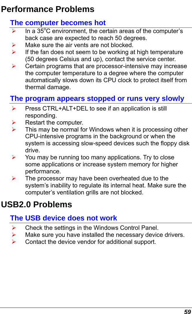  59 Performance Problems The computer becomes hot ¾ In a 35oC environment, the certain areas of the computer’s back case are expected to reach 50 degrees. ¾ Make sure the air vents are not blocked. ¾ If the fan does not seem to be working at high temperature (50 degrees Celsius and up), contact the service center. ¾ Certain programs that are processor-intensive may increase the computer temperature to a degree where the computer automatically slows down its CPU clock to protect itself from thermal damage. The program appears stopped or runs very slowly ¾ Press CTRL+ALT+DEL to see if an application is still responding. ¾ Restart the computer. ¾ This may be normal for Windows when it is processing other CPU-intensive programs in the background or when the system is accessing slow-speed devices such the floppy disk drive. ¾ You may be running too many applications. Try to close some applications or increase system memory for higher performance. ¾ The processor may have been overheated due to the system’s inability to regulate its internal heat. Make sure the computer’s ventilation grills are not blocked. USB2.0 Problems The USB device does not work ¾ Check the settings in the Windows Control Panel. ¾ Make sure you have installed the necessary device drivers. ¾ Contact the device vendor for additional support.     