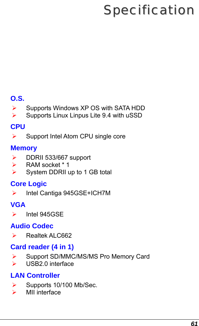  61 SSppeecciiffiiccaattiioonn  O.S. ¾ Supports Windows XP OS with SATA HDD ¾ Supports Linux Linpus Lite 9.4 with uSSD CPU ¾ Support Intel Atom CPU single core  Memory ¾ DDRII 533/667 support ¾ RAM socket * 1 ¾ System DDRII up to 1 GB total Core Logic ¾ Intel Cantiga 945GSE+ICH7M VGA ¾ Intel 945GSE Audio Codec ¾ Realtek ALC662 Card reader (4 in 1) ¾ Support SD/MMC/MS/MS Pro Memory Card ¾ USB2.0 interface LAN Controller ¾ Supports 10/100 Mb/Sec. ¾ MII interface 