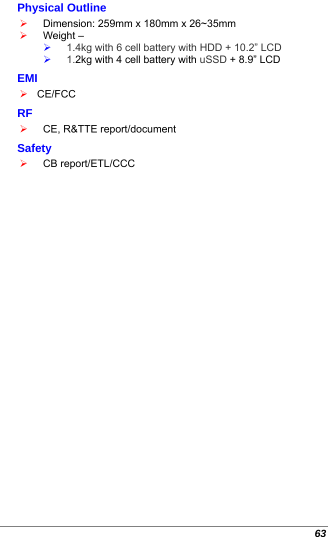  63 Physical Outline ¾ Dimension: 259mm x 180mm x 26~35mm  ¾ Weight –  ¾ 1.4kg with 6 cell battery with HDD + 10.2” LCD  ¾ 1.2kg with 4 cell battery with uSSD + 8.9” LCD EMI ¾ CE/FCC RF ¾ CE, R&amp;TTE report/document Safety ¾ CB report/ETL/CCC 