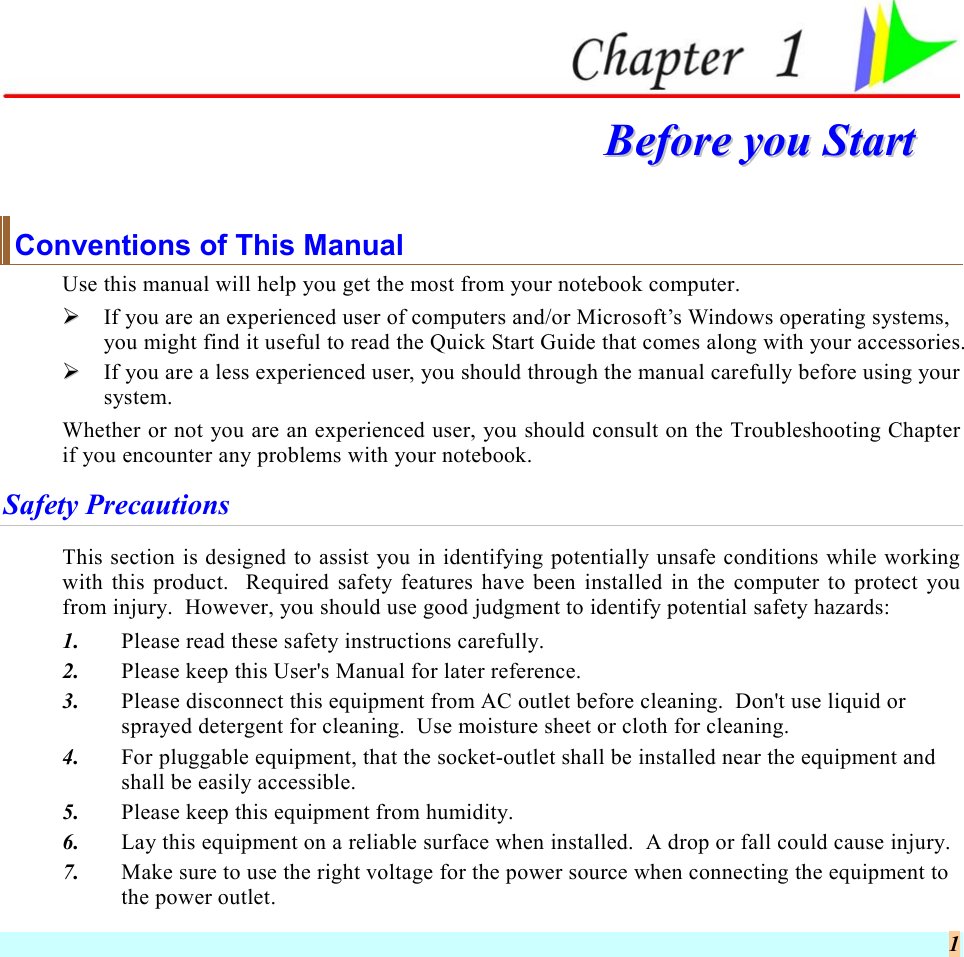  1  BBeeffoorree  yyoouu  SSttaarrtt  Conventions of This Manual Use this manual will help you get the most from your notebook computer.     If you are an experienced user of computers and/or Microsoft’s Windows operating systems, you might find it useful to read the Quick Start Guide that comes along with your accessories.   If you are a less experienced user, you should through the manual carefully before using your system. Whether or not you are an experienced user, you should consult on the Troubleshooting Chapter if you encounter any problems with your notebook.   Safety Precautions This section is designed to assist you in identifying potentially unsafe conditions while working with this product.  Required safety features have been installed in the computer to protect you from injury.  However, you should use good judgment to identify potential safety hazards: 1.  Please read these safety instructions carefully. 2.  Please keep this User&apos;s Manual for later reference. 3.  Please disconnect this equipment from AC outlet before cleaning.  Don&apos;t use liquid or sprayed detergent for cleaning.  Use moisture sheet or cloth for cleaning. 4.  For pluggable equipment, that the socket-outlet shall be installed near the equipment and shall be easily accessible. 5.  Please keep this equipment from humidity. 6.  Lay this equipment on a reliable surface when installed.  A drop or fall could cause injury. 7.  Make sure to use the right voltage for the power source when connecting the equipment to the power outlet. 