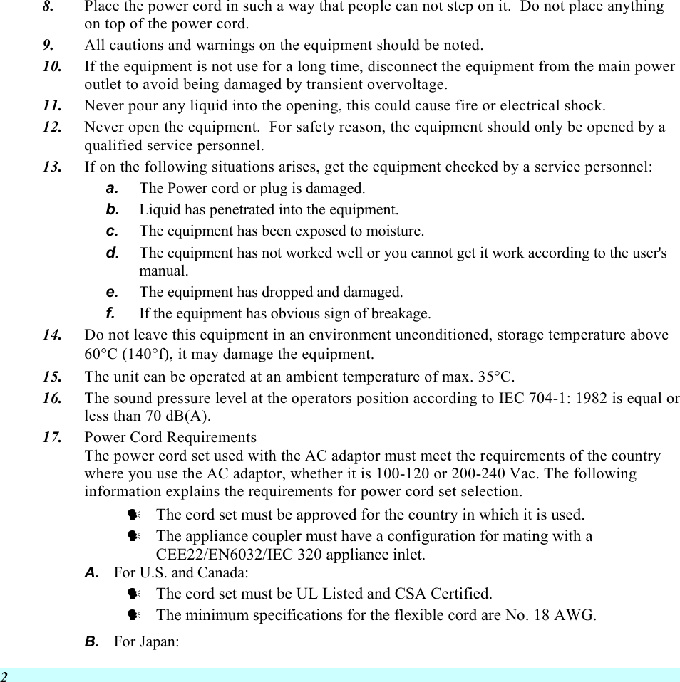  2 8.  Place the power cord in such a way that people can not step on it.  Do not place anything on top of the power cord. 9.  All cautions and warnings on the equipment should be noted. 10.  If the equipment is not use for a long time, disconnect the equipment from the main power outlet to avoid being damaged by transient overvoltage. 11.  Never pour any liquid into the opening, this could cause fire or electrical shock. 12.  Never open the equipment.  For safety reason, the equipment should only be opened by a qualified service personnel. 13.  If on the following situations arises, get the equipment checked by a service personnel: a.  The Power cord or plug is damaged. b.  Liquid has penetrated into the equipment. c.  The equipment has been exposed to moisture. d.  The equipment has not worked well or you cannot get it work according to the user&apos;s manual. e.  The equipment has dropped and damaged. f.  If the equipment has obvious sign of breakage. 14.  Do not leave this equipment in an environment unconditioned, storage temperature above 60°C (140°f), it may damage the equipment. 15.  The unit can be operated at an ambient temperature of max. 35°C. 16.  The sound pressure level at the operators position according to IEC 704-1: 1982 is equal or less than 70 dB(A). 17.  Power Cord Requirements The power cord set used with the AC adaptor must meet the requirements of the country where you use the AC adaptor, whether it is 100-120 or 200-240 Vac. The following information explains the requirements for power cord set selection.   The cord set must be approved for the country in which it is used.   The appliance coupler must have a configuration for mating with a CEE22/EN6032/IEC 320 appliance inlet. A.  For U.S. and Canada:   The cord set must be UL Listed and CSA Certified.   The minimum specifications for the flexible cord are No. 18 AWG. B.  For Japan: 