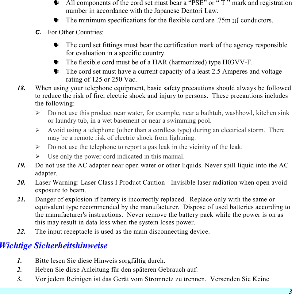  3   All components of the cord set must bear a “PSE” or “ T ” mark and registration number in accordance with the Japanese Dentori Law.   The minimum specifications for the flexible cord are .75m ㎡ conductors. C.  For Other Countries:   The cord set fittings must bear the certification mark of the agency responsible for evaluation in a specific country.   The flexible cord must be of a HAR (harmonized) type H03VV-F.   The cord set must have a current capacity of a least 2.5 Amperes and voltage rating of 125 or 250 Vac. 18.  When using your telephone equipment, basic safety precautions should always be followed to reduce the risk of fire, electric shock and injury to persons.  These precautions includes the following:   Do not use this product near water, for example, near a bathtub, washbowl, kitchen sink or laundry tub, in a wet basement or near a swimming pool.   Avoid using a telephone (other than a cordless type) during an electrical storm.  There may be a remote risk of electric shock from lightning.   Do not use the telephone to report a gas leak in the vicinity of the leak.   Use only the power cord indicated in this manual. 19.  Do not use the AC adapter near open water or other liquids. Never spill liquid into the AC adapter. 20.  Laser Warning: Laser Class I Product Caution - Invisible laser radiation when open avoid exposure to beam. 21.  Danger of explosion if battery is incorrectly replaced.  Replace only with the same or equivalent type recommended by the manufacturer.  Dispose of used batteries according to the manufacturer&apos;s instructions.  Never remove the battery pack while the power is on as this may result in data loss when the system loses power. 22.  The input receptacle is used as the main disconnecting device. Wichtige Sicherheitshinweise 1.  Bitte lesen Sie diese Hinweis sorgfältig durch. 2.  Heben Sie dirse Anleitung für den späteren Gebrauch auf. 3.  Vor jedem Reinigen ist das Gerät vom Stromnetz zu trennen.  Versenden Sie Keine 