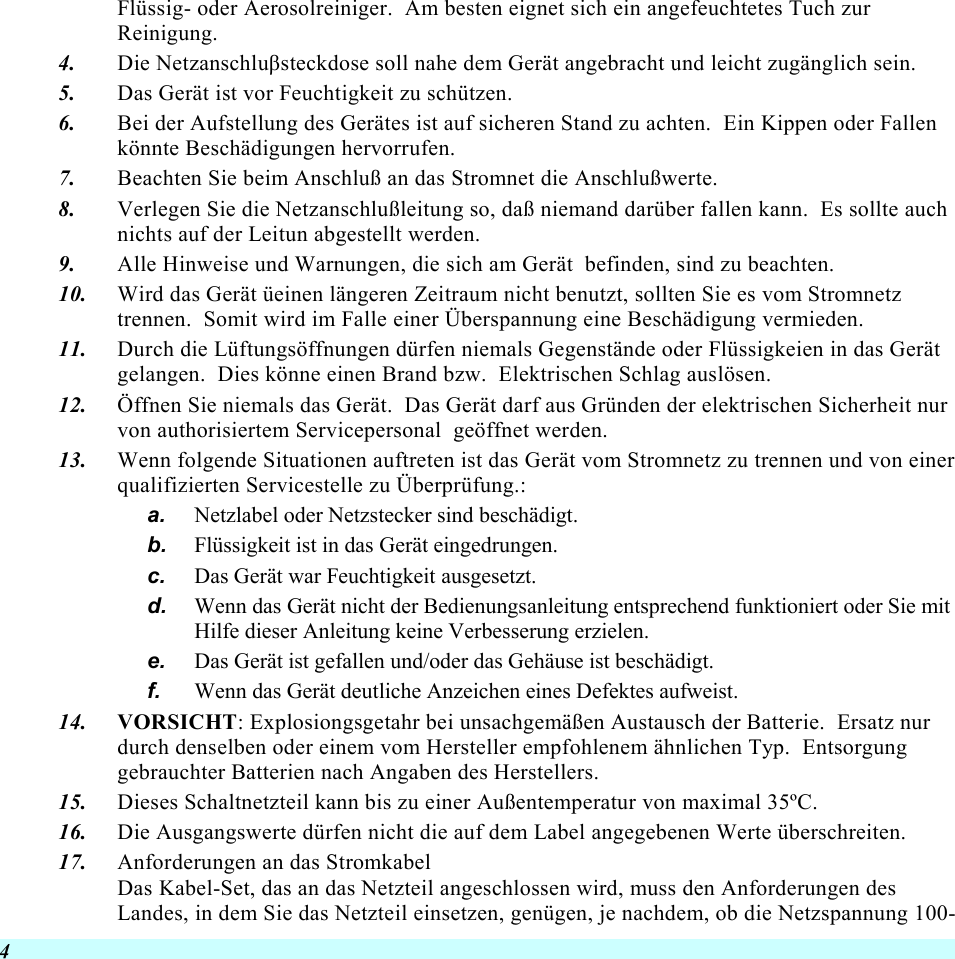  4 Flüssig- oder Aerosolreiniger.  Am besten eignet sich ein angefeuchtetes Tuch zur Reinigung. 4.  Die Netzanschluβsteckdose soll nahe dem Gerät angebracht und leicht zugänglich sein. 5.  Das Gerät ist vor Feuchtigkeit zu schützen. 6.  Bei der Aufstellung des Gerätes ist auf sicheren Stand zu achten.  Ein Kippen oder Fallen könnte Beschädigungen hervorrufen. 7.  Beachten Sie beim Anschluß an das Stromnet die Anschlußwerte. 8.  Verlegen Sie die Netzanschlußleitung so, daß niemand darüber fallen kann.  Es sollte auch nichts auf der Leitun abgestellt werden. 9.  Alle Hinweise und Warnungen, die sich am Gerät  befinden, sind zu beachten. 10.  Wird das Gerät üeinen längeren Zeitraum nicht benutzt, sollten Sie es vom Stromnetz trennen.  Somit wird im Falle einer Überspannung eine Beschädigung vermieden. 11.  Durch die Lüftungsöffnungen dürfen niemals Gegenstände oder Flüssigkeien in das Gerät gelangen.  Dies könne einen Brand bzw.  Elektrischen Schlag auslösen. 12.  Öffnen Sie niemals das Gerät.  Das Gerät darf aus Gründen der elektrischen Sicherheit nur von authorisiertem Servicepersonal  geöffnet werden. 13.  Wenn folgende Situationen auftreten ist das Gerät vom Stromnetz zu trennen und von einer qualifizierten Servicestelle zu Überprüfung.: a.  Netzlabel oder Netzstecker sind beschädigt. b.  Flüssigkeit ist in das Gerät eingedrungen. c.  Das Gerät war Feuchtigkeit ausgesetzt. d.  Wenn das Gerät nicht der Bedienungsanleitung entsprechend funktioniert oder Sie mit Hilfe dieser Anleitung keine Verbesserung erzielen. e.  Das Gerät ist gefallen und/oder das Gehäuse ist beschädigt. f.  Wenn das Gerät deutliche Anzeichen eines Defektes aufweist. 14.  VORSICHT: Explosiongsgetahr bei unsachgemäßen Austausch der Batterie.  Ersatz nur durch denselben oder einem vom Hersteller empfohlenem ähnlichen Typ.  Entsorgung gebrauchter Batterien nach Angaben des Herstellers. 15.  Dieses Schaltnetzteil kann bis zu einer Außentemperatur von maximal 35ºC. 16.  Die Ausgangswerte dürfen nicht die auf dem Label angegebenen Werte überschreiten. 17.  Anforderungen an das Stromkabel Das Kabel-Set, das an das Netzteil angeschlossen wird, muss den Anforderungen des Landes, in dem Sie das Netzteil einsetzen, genügen, je nachdem, ob die Netzspannung 100-