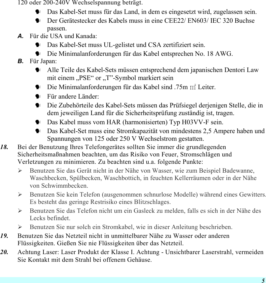  5 120 oder 200-240V Wechselspannung beträgt.   Das Kabel-Set muss für das Land, in dem es eingesetzt wird, zugelassen sein.   Der Gerätestecker des Kabels muss in eine CEE22/ EN603/ IEC 320 Buchse passen. A.  Für die USA und Kanada:   Das Kabel-Set muss UL-gelistet und CSA zertifiziert sein.   Die Minimalanforderungen für das Kabel entsprechen No. 18 AWG. B.  Für Japan:   Alle Teile des Kabel-Sets müssen entsprechend dem japanischen Dentori Law mit einem „PSE“ or „T”-Symbol markiert sein   Die Minimalanforderungen für das Kabel sind .75m ㎡ Leiter.   Für andere Länder:   Die Zubehörteile des Kabel-Sets müssen das Prüfsiegel derjenigen Stelle, die in dem jeweiligen Land für die Sicherheitsprüfung zuständig ist, tragen.   Das Kabel muss vom HAR (harmonisierten) Typ H03VV-F sein.   Das Kabel-Set muss eine Stromkapazität von mindestens 2,5 Ampere haben und Spannungen von 125 oder 250 V Wechselstrom gestatten. 18.  Bei der Benutzung Ihres Telefongerätes sollten Sie immer die grundlegenden Sicherheitsmaßnahmen beachten, um das Risiko von Feuer, Stromschlägen und Verletzungen zu minimieren. Zu beachten sind u.a. folgende Punkte:    Benutzen Sie das Gerät nicht in der Nähe von Wasser, wie zum Beispiel Badewanne, Waschbecken, Spülbecken, Waschbottich, in feuchten Kellerräumen oder in der Nähe von Schwimmbecken.    Benutzen Sie kein Telefon (ausgenommen schnurlose Modelle) während eines Gewitters. Es besteht das geringe Restrisiko eines Blitzschlages.    Benutzen Sie das Telefon nicht um ein Gasleck zu melden, falls es sich in der Nähe des Lecks befindet.   Benutzen Sie nur solch ein Stromkabel, wie in dieser Anleitung beschrieben. 19.  Benutzen Sie das Netzteil nicht in unmittelbarer Nähe zu Wasser oder anderen Flüssigkeiten. Gießen Sie nie Flüssigkeiten über das Netzteil. 20.  Achtung Laser: Laser Produkt der Klasse I. Achtung - Unsichtbarer Laserstrahl, vermeiden Sie Kontakt mit dem Strahl bei offenem Gehäuse. 