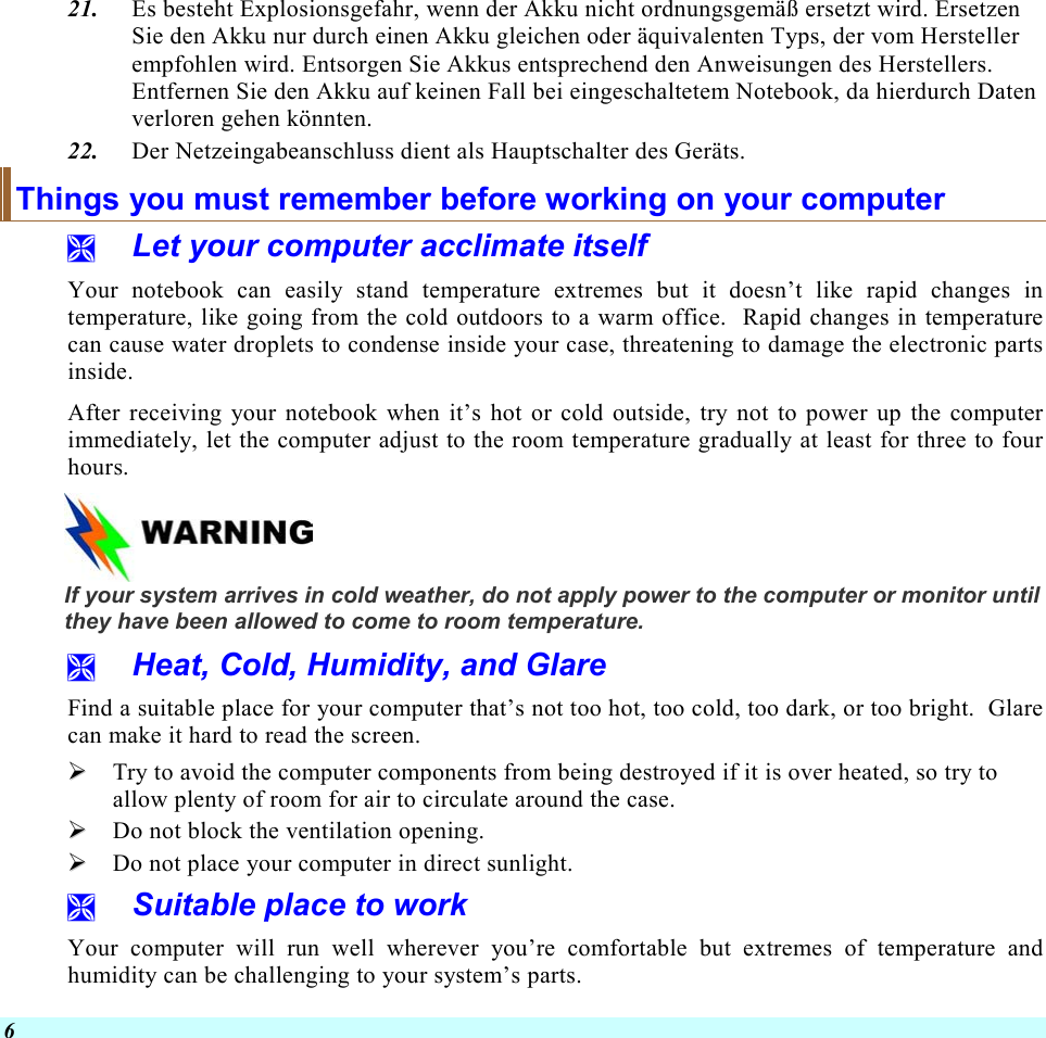  6 21.  Es besteht Explosionsgefahr, wenn der Akku nicht ordnungsgemäß ersetzt wird. Ersetzen Sie den Akku nur durch einen Akku gleichen oder äquivalenten Typs, der vom Hersteller empfohlen wird. Entsorgen Sie Akkus entsprechend den Anweisungen des Herstellers. Entfernen Sie den Akku auf keinen Fall bei eingeschaltetem Notebook, da hierdurch Daten verloren gehen könnten. 22.  Der Netzeingabeanschluss dient als Hauptschalter des Geräts. Things you must remember before working on your computer   Let your computer acclimate itself Your notebook can easily stand temperature extremes but it doesn’t like rapid changes in temperature, like going from the cold outdoors to a warm office.  Rapid changes in temperature can cause water droplets to condense inside your case, threatening to damage the electronic parts inside.   After receiving your notebook when it’s hot or cold outside, try not to power up the computer immediately, let the computer adjust to the room temperature gradually at least for three to four hours.    If your system arrives in cold weather, do not apply power to the computer or monitor until they have been allowed to come to room temperature.   Heat, Cold, Humidity, and Glare Find a suitable place for your computer that’s not too hot, too cold, too dark, or too bright.  Glare can make it hard to read the screen.     Try to avoid the computer components from being destroyed if it is over heated, so try to allow plenty of room for air to circulate around the case.     Do not block the ventilation opening.    Do not place your computer in direct sunlight.   Suitable place to work Your computer will run well wherever you’re comfortable but extremes of temperature and humidity can be challenging to your system’s parts. 