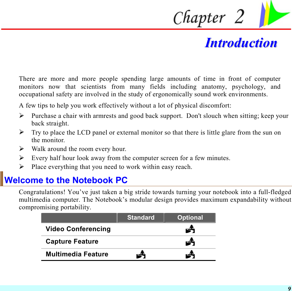  9  IInnttrroodduuccttiioonn   There are more and more people spending large amounts of time in front of computer monitors now that scientists from many fields including anatomy, psychology, and occupational safety are involved in the study of ergonomically sound work environments. A few tips to help you work effectively without a lot of physical discomfort:   Purchase a chair with armrests and good back support.  Don&apos;t slouch when sitting; keep your back straight.   Try to place the LCD panel or external monitor so that there is little glare from the sun on the monitor.   Walk around the room every hour.   Every half hour look away from the computer screen for a few minutes.   Place everything that you need to work within easy reach. Welcome to the Notebook PC Congratulations! You’ve just taken a big stride towards turning your notebook into a full-fledged multimedia computer. The Notebook’s modular design provides maximum expandability without compromising portability.   Standard  Optional Video Conferencing    Capture Feature    Multimedia Feature    