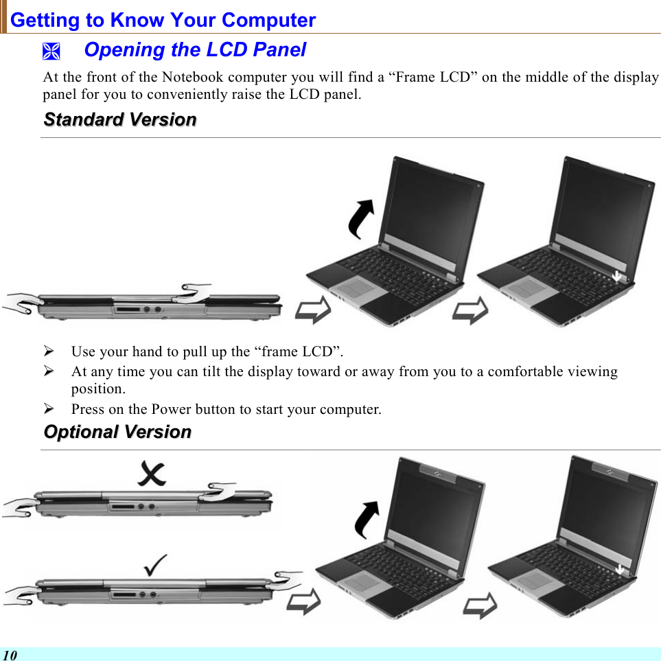  10 Getting to Know Your Computer   Opening the LCD Panel At the front of the Notebook computer you will find a “Frame LCD” on the middle of the display panel for you to conveniently raise the LCD panel. SSttaannddaarrdd  VVeerrssiioonn     Use your hand to pull up the “frame LCD”.   At any time you can tilt the display toward or away from you to a comfortable viewing position.   Press on the Power button to start your computer. OOppttiioonnaall  VVeerrssiioonn   