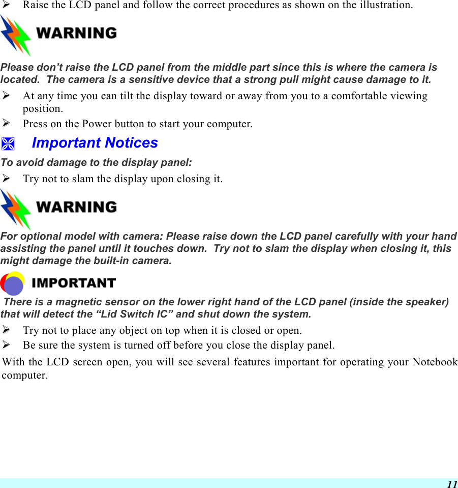  11   Raise the LCD panel and follow the correct procedures as shown on the illustration.  Please don’t raise the LCD panel from the middle part since this is where the camera is located.  The camera is a sensitive device that a strong pull might cause damage to it.   At any time you can tilt the display toward or away from you to a comfortable viewing position.   Press on the Power button to start your computer.   Important Notices To avoid damage to the display panel:   Try not to slam the display upon closing it.   For optional model with camera: Please raise down the LCD panel carefully with your hand assisting the panel until it touches down.  Try not to slam the display when closing it, this might damage the built-in camera.    There is a magnetic sensor on the lower right hand of the LCD panel (inside the speaker) that will detect the “Lid Switch IC” and shut down the system.   Try not to place any object on top when it is closed or open.   Be sure the system is turned off before you close the display panel. With the LCD screen open, you will see several features important for operating your Notebook computer. 