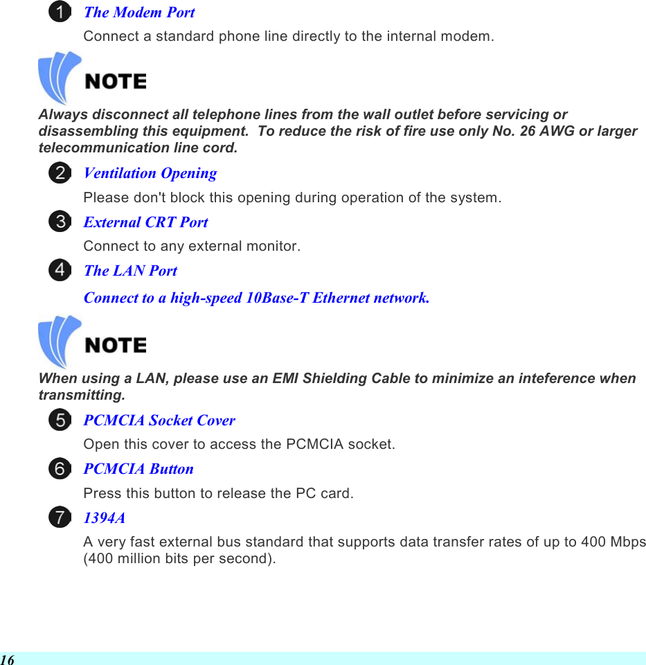  16 The Modem Port Connect a standard phone line directly to the internal modem.   Always disconnect all telephone lines from the wall outlet before servicing or disassembling this equipment.  To reduce the risk of fire use only No. 26 AWG or larger telecommunication line cord. Ventilation Opening Please don&apos;t block this opening during operation of the system. External CRT Port Connect to any external monitor. The LAN Port Connect to a high-speed 10Base-T Ethernet network.   When using a LAN, please use an EMI Shielding Cable to minimize an inteference when transmitting. PCMCIA Socket Cover Open this cover to access the PCMCIA socket. PCMCIA Button Press this button to release the PC card. 1394A A very fast external bus standard that supports data transfer rates of up to 400 Mbps (400 million bits per second). 